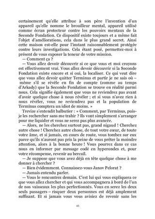 45
certainement quřelle attribue à son père lřinvention dřun
appareil quřelle nomme le brouilleur mental, appareil utilisé
comme écran protecteur contre les pouvoirs mentaux de la
Seconde Fondation. Ce dispositif existe toujours et a même fait
lřobjet dřaméliorations, cela dans le plus grand secret. Ainsi
cette maison est-elle pour lřinstant raisonnablement protégée
contre leurs investigations. Cela étant posé, permettez-moi à
présent de vous exposer la teneur de votre mission.
ŕ Comment ça ?
ŕ Vous allez devoir découvrir si ce que vous et moi croyons
est effectivement vrai. Vous allez devoir découvrir si la Seconde
Fondation existe encore et si oui, la localiser. Ce qui veut dire
que vous allez devoir quitter Terminus et partir je ne sais où Ŕ
même sřil se révèle en fin de compte (comme au temps
dřArkady) que la Seconde Fondation se trouve en réalité parmi
nous. Cela signifie également que vous ne reviendrez pas avant
dřavoir quelque chose à nous révéler ; et si vous nřavez rien à
nous révéler, vous ne reviendrez pas et la population de
Terminus comptera un idiot de moins. »
Trevize sřentendit balbutier : « Comment, par Terminus, puis-
je les rechercher sans me trahir ? Ils vont simplement sřarranger
pour me liquider et vous ne serez pas plus avancée.
ŕ Alors, ne les cherchez surtout pas, grand nigaud ! Cherchez
autre chose ! Cherchez autre chose, de tout votre cœur, de toute
votre âme, et si jamais, en cours de route, vous tombez sur eux
parce quřils nřauront pas pris la peine de vous prêter la moindre
attention, alors à la bonne heure ! Vous pourrez dans ce cas
nous en informer par message codé en hyperondes et, pour
votre récompense, revenir au bercail.
ŕ Je suppose que vous avez déjà en tête quelque chose à me
donner à chercher ?
ŕ Bien évidemment. Connaissez-vous Janov Pelorat ?
ŕ Jamais entendu parler.
ŕ Vous le rencontrez demain. Cřest lui qui vous expliquera ce
que vous allez chercher et qui vous accompagnera à bord de lřun
de nos vaisseaux les plus perfectionnés. Vous en serez les deux
seuls passagers Ŕ risquer deux personnes est déjà amplement
suffisant. Et si jamais vous vous avisiez de revenir sans les
 