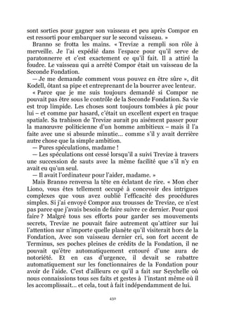 450
sont sorties pour gagner son vaisseau et peu après Compor en
est ressorti pour embarquer sur le second vaisseau. »
Branno se frotta les mains. « Trevize a rempli son rôle à
merveille. Je lřai expédié dans lřespace pour quřil serve de
paratonnerre et cřest exactement ce quřil fait. Il a attiré la
foudre. Le vaisseau qui a arrêté Compor était un vaisseau de la
Seconde Fondation.
ŕ Je me demande comment vous pouvez en être sûre », dit
Kodell, ôtant sa pipe et entreprenant de la bourrer avec lenteur.
« Parce que je me suis toujours demandé si Compor ne
pouvait pas être sous le contrôle de la Seconde Fondation. Sa vie
est trop limpide. Les choses sont toujours tombées à pic pour
lui Ŕ et comme par hasard, cřétait un excellent expert en traque
spatiale. Sa trahison de Trevize aurait pu aisément passer pour
la manœuvre politicienne dřun homme ambitieux Ŕ mais il lřa
faite avec une si absurde minutie... comme sřil y avait derrière
autre chose que la simple ambition.
ŕ Pures spéculations, madame !
ŕ Les spéculations ont cessé lorsquřil a suivi Trevize à travers
une succession de sauts avec la même facilité que sřil nřy en
avait eu quřun seul.
ŕ Il avait lřordinateur pour lřaider, madame. »
Mais Branno renversa la tête en éclatant de rire. « Mon cher
Liono, vous êtes tellement occupé à concevoir des intrigues
complexes que vous avez oublié lřefficacité des procédures
simples. Si jřai envoyé Compor aux trousses de Trevize, ce nřest
pas parce que jřavais besoin de faire suivre ce dernier. Pour quoi
faire ? Malgré tous ses efforts pour garder ses mouvements
secrets, Trevize ne pouvait faire autrement quřattirer sur lui
lřattention sur nřimporte quelle planète quřil visiterait hors de la
Fondation, Avec son vaisseau dernier cri, son fort accent de
Terminus, ses poches pleines de crédits de la Fondation, il ne
pouvait quřêtre automatiquement entouré dřune aura de
notoriété. Et en cas dřurgence, il devait se rabattre
automatiquement sur les fonctionnaires de la Fondation pour
avoir de lřaide. Cřest dřailleurs ce quřil a fait sur Seychelle où
nous connaissions tous ses faits et gestes à lřinstant même où il
les accomplissait... et cela, tout à fait indépendamment de lui.
 