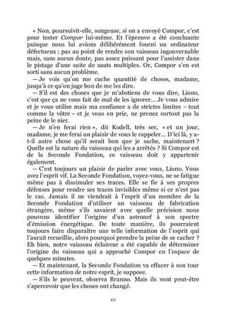 451
« Non, poursuivit-elle, songeuse, si on a envoyé Compor, cřest
pour tester Compor lui-même. Et lřépreuve a été concluante
puisque nous lui avions délibérément fourni un ordinateur
défectueux ; pas au point de rendre son vaisseau ingouvernable
mais, sans aucun doute, pas assez puissant pour lřassister dans
le pistage dřune suite de sauts multiples. Or, Compor sřen est
sorti sans aucun problème.
ŕ Je vois quřon me cache quantité de choses, madame,
jusquřà ce quřon juge bon de me les dire.
ŕ Sřil est des choses que je mřabstiens de vous dire, Liono,
cřest que ça ne vous fait de mal de les ignorer... Je vous admire
et je vous utilise mais ma confiance a de strictes limites Ŕ tout
comme la vôtre Ŕ et je vous en prie, ne prenez surtout pas la
peine de le nier.
ŕ Je nřen ferai rien », dit Kodell, très sec, « et un jour,
madame, je me ferai un plaisir de vous le rappeler... Dřici là, y a-
t-il autre chose quřil serait bon que je sache, maintenant ?
Quelle est la nature du vaisseau qui les a arrêtés ? Si Compor est
de la Seconde Fondation, ce vaisseau doit y appartenir
également.
ŕ Cřest toujours un plaisir de parler avec vous, Liono. Vous
avez lřesprit vif. La Seconde Fondation, voyez-vous, ne se fatigue
même pas à dissimuler ses traces. Elle se fie à ses propres
défenses pour rendre ses traces invisibles même si ce nřest pas
le cas. Jamais il ne viendrait à lřesprit dřun membre de la
Seconde Fondation dřutiliser un vaisseau de fabrication
étrangère, même sřils savaient avec quelle précision nous
pouvons identifier lřorigine dřun astronef à son spectre
dřémission énergétique. De toute manière, ils pourraient
toujours faire disparaître une telle information de lřesprit qui
lřaurait recueillie, alors pourquoi prendre la peine de se cacher ?
Eh bien, notre vaisseau éclaireur a été capable de déterminer
lřorigine du vaisseau qui a approché Compor en lřespace de
quelques minutes.
ŕ Et maintenant, la Seconde Fondation va effacer à son tour
cette information de notre esprit, je suppose.
ŕ Sřils le peuvent, observa Branno. Mais ils vont peut-être
sřapercevoir que les choses ont changé.
 