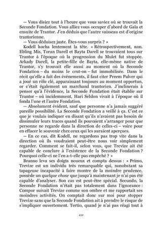 452
ŕ Vous disiez tout à lřheure que vous saviez où se trouvait la
Seconde Fondation. Vous alliez vous occuper dřabord de Gaïa et
ensuite de Trantor. Jřen déduis que lřautre vaisseau est dřorigine
trantorienne.
ŕ Vous déduisez juste. Êtes-vous surpris ? »
Kodell hocha lentement la tête. « Rétrospectivement, non.
Ebling Mis, Toran Darell et Bayta Darell se trouvaient tous sur
Trantor à lřépoque où la progression du Mulet fut stoppée.
Arkady Darell, la petite-fille de Bayta, elle-même native de
Trantor, sřy trouvait elle aussi au moment où la Seconde
Fondation Ŕ du moins le crut-on Ŕ fut immobilisée. Dans le
récit quřelle a fait des événements, il faut citer Preem Palver qui
a joué un rôle clé, apparaissant toujours au moment opportun,
or cřétait également un marchand trantorien. Jřinclinerais à
penser quřà lřévidence, la Seconde Fondation était établie sur
Trantor Ŕ où incidemment, Hari Seldon vivait à lřépoque où il
fonda lřune et lřautre Fondation.
ŕ Absolument évident, sauf que personne nřa jamais suggéré
pareille possibilité. La Seconde Fondation a veillé à ça. Cřest ce
que je voulais indiquer en disant quřils nřavaient pas besoin de
dissimuler leurs traces quand ils pouvaient sřarranger pour que
personne ne regarde dans la direction de celles-ci Ŕ voire pour
en effacer le souvenir chez ceux qui les auraient aperçues.
ŕ En ce cas, dit Kodell, ne regardons pas trop vite dans la
direction où ils voudraient peut-être nous voir simplement
regarder. Comment se fait-il, selon vous, que Trevize ait été
capable de conclure à lřexistence de la Seconde Fondation ?
Pourquoi celle-ci ne lřen a-t-elle pas empêché ? »
Branno leva ses doigts noueux et compta dessus : « Primo,
Trevize est un individu très remarquable qui, nonobstant sa
tapageuse incapacité à faire montre de la moindre prudence,
possède un quelque chose que jusquřà maintenant je nřai pas été
capable dřanalyser. Son cas est peut-être spécial. Secundo, la
Seconde Fondation nřétait pas totalement dans lřignorance :
Compor suivait Trevize comme son ombre et me rapportait ses
moindres activités. On comptait donc sur moi pour stopper
Trevize sans que la Seconde Fondation ait à prendre le risque de
sřimpliquer ouvertement. Tertio, quand je nřai pas réagi tout à
 