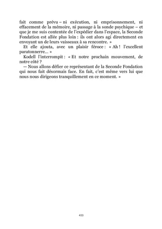 453
fait comme prévu Ŕ ni exécution, ni emprisonnement, ni
effacement de la mémoire, ni passage à la sonde psychique Ŕ et
que je me suis contentée de lřexpédier dans lřespace, la Seconde
Fondation est allée plus loin : ils ont alors agi directement en
envoyant un de leurs vaisseaux à sa rencontre. »
Et elle ajouta, avec un plaisir féroce : « Ah ! lřexcellent
paratonnerre... »
Kodell lřinterrompit : « Et notre prochain mouvement, de
notre côté ?
ŕ Nous allons défier ce représentant de la Seconde Fondation
qui nous fait désormais face. En fait, cřest même vers lui que
nous nous dirigeons tranquillement en ce moment. »
 