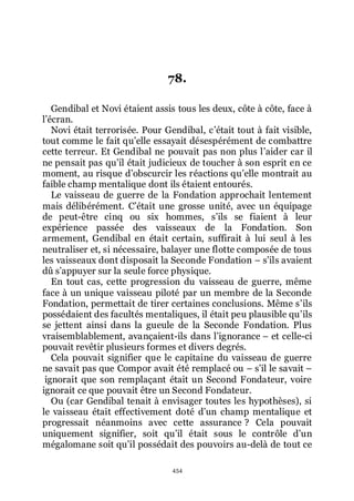 454
78.
Gendibal et Novi étaient assis tous les deux, côte à côte, face à
lřécran.
Novi était terrorisée. Pour Gendibal, cřétait tout à fait visible,
tout comme le fait quřelle essayait désespérément de combattre
cette terreur. Et Gendibal ne pouvait pas non plus lřaider car il
ne pensait pas quřil était judicieux de toucher à son esprit en ce
moment, au risque dřobscurcir les réactions quřelle montrait au
faible champ mentalique dont ils étaient entourés.
Le vaisseau de guerre de la Fondation approchait lentement
mais délibérément. Cřétait une grosse unité, avec un équipage
de peut-être cinq ou six hommes, sřils se fiaient à leur
expérience passée des vaisseaux de la Fondation. Son
armement, Gendibal en était certain, suffirait à lui seul à les
neutraliser et, si nécessaire, balayer une flotte composée de tous
les vaisseaux dont disposait la Seconde Fondation Ŕ sřils avaient
dû sřappuyer sur la seule force physique.
En tout cas, cette progression du vaisseau de guerre, même
face à un unique vaisseau piloté par un membre de la Seconde
Fondation, permettait de tirer certaines conclusions. Même sřils
possédaient des facultés mentaliques, il était peu plausible quřils
se jettent ainsi dans la gueule de la Seconde Fondation. Plus
vraisemblablement, avançaient-ils dans lřignorance Ŕ et celle-ci
pouvait revêtir plusieurs formes et divers degrés.
Cela pouvait signifier que le capitaine du vaisseau de guerre
ne savait pas que Compor avait été remplacé ou Ŕ sřil le savait Ŕ
ignorait que son remplaçant était un Second Fondateur, voire
ignorait ce que pouvait être un Second Fondateur.
Ou (car Gendibal tenait à envisager toutes les hypothèses), si
le vaisseau était effectivement doté dřun champ mentalique et
progressait néanmoins avec cette assurance ? Cela pouvait
uniquement signifier, soit quřil était sous le contrôle dřun
mégalomane soit quřil possédait des pouvoirs au-delà de tout ce
 