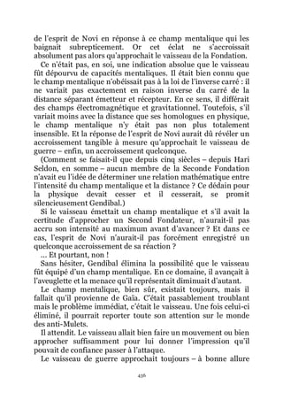 456
de lřesprit de Novi en réponse à ce champ mentalique qui les
baignait subrepticement. Or cet éclat ne sřaccroissait
absolument pas alors quřapprochait le vaisseau de la Fondation.
Ce nřétait pas, en soi, une indication absolue que le vaisseau
fût dépourvu de capacités mentaliques. Il était bien connu que
le champ mentalique nřobéissait pas à la loi de lřinverse carré : il
ne variait pas exactement en raison inverse du carré de la
distance séparant émetteur et récepteur. En ce sens, il différait
des champs électromagnétique et gravitationnel. Toutefois, sřil
variait moins avec la distance que ses homologues en physique,
le champ mentalique nřy était pas non plus totalement
insensible. Et la réponse de lřesprit de Novi aurait dû révéler un
accroissement tangible à mesure quřapprochait le vaisseau de
guerre Ŕ enfin, un accroissement quelconque.
(Comment se faisait-il que depuis cinq siècles Ŕ depuis Hari
Seldon, en somme Ŕ aucun membre de la Seconde Fondation
nřavait eu lřidée de déterminer une relation mathématique entre
lřintensité du champ mentalique et la distance ? Ce dédain pour
la physique devait cesser et il cesserait, se promit
silencieusement Gendibal.)
Si le vaisseau émettait un champ mentalique et sřil avait la
certitude dřapprocher un Second Fondateur, nřaurait-il pas
accru son intensité au maximum avant dřavancer ? Et dans ce
cas, lřesprit de Novi nřaurait-il pas forcément enregistré un
quelconque accroissement de sa réaction ?
... Et pourtant, non !
Sans hésiter, Gendibal élimina la possibilité que le vaisseau
fût équipé dřun champ mentalique. En ce domaine, il avançait à
lřaveuglette et la menace quřil représentait diminuait dřautant.
Le champ mentalique, bien sûr, existait toujours, mais il
fallait quřil provienne de Gaïa. Cřétait passablement troublant
mais le problème immédiat, cřétait le vaisseau. Une fois celui-ci
éliminé, il pourrait reporter toute son attention sur le monde
des anti-Mulets.
Il attendit. Le vaisseau allait bien faire un mouvement ou bien
approcher suffisamment pour lui donner lřimpression quřil
pouvait de confiance passer à lřattaque.
Le vaisseau de guerre approchait toujours Ŕ à bonne allure
 