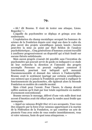 458
79.
« Ah ! dit Branno. Il vient de tenter une attaque, Liono.
Regardez ! »
Lřaiguille du psychomètre se déplaça et grimpa avec des
soubresauts.
Lřexploitation du champ mentalique occupait les hommes de
science de la Fondation depuis cent vingt ans dans le cadre du
plus secret des projets scientifiques jamais lancés Ŕ hormis
peut-être la mise au point par Hari Seldon de lřanalyse
psychohistorique... Cinq générations dřhommes avaient travaillé
à améliorer progressivement un dispositif qui nřétait fondé sur
aucune théorie satisfaisante.
Mais aucun progrès nřaurait été possible sans lřinvention du
psychomètre qui pouvait servir de guide en indiquant à ce stade
de leur recherche la direction et lřintensité des progrès
accomplis Personne ne pouvait expliquer comment il
fonctionnait, pourtant tout indiquait quřil mesurait
lřincommensurable et donnait des valeurs à lřindescriptible.
Branno avait le sentiment (partagé par certains scientifiques
eux-mêmes) que si jamais la Fondation parvenait à expliquer le
fonctionnement du psychomètre, elle égalerait alors la Seconde
Fondation en matière de contrôle mental.
Mais cřétait pour lřavenir. Pour lřheure, le champ devrait
suffire soutenu quřil était par leur totale suprématie en matière
dřarmement conventionnel.
Branno envoya le message, délivré dřune voix mâle dont tout
accent dřémotion avait été effacé pour la rendre aussi froide que
menaçante.
« Appel au vaisseau Bright Star et à ses occupants. Vous vous
êtes emparés par la force dřun vaisseau appartenant à la marine
de la Fédération de la Fondation, ce qui constitue un acte de
piraterie Vous avez ordre de vous rendre immédiatement, vous
et votre vaisseau, faute de quoi nous attaquerons. »
 