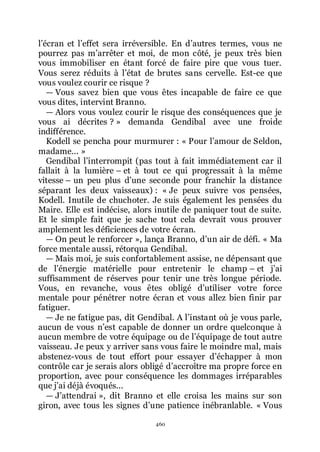 460
lřécran et lřeffet sera irréversible. En dřautres termes, vous ne
pourrez pas mřarrêter et moi, de mon côté, je peux très bien
vous immobiliser en étant forcé de faire pire que vous tuer.
Vous serez réduits à lřétat de brutes sans cervelle. Est-ce que
vous voulez courir ce risque ?
ŕ Vous savez bien que vous êtes incapable de faire ce que
vous dites, intervint Branno.
ŕ Alors vous voulez courir le risque des conséquences que je
vous ai décrites ? » demanda Gendibal avec une froide
indifférence.
Kodell se pencha pour murmurer : « Pour lřamour de Seldon,
madame... »
Gendibal lřinterrompit (pas tout à fait immédiatement car il
fallait à la lumière Ŕ et à tout ce qui progressait à la même
vitesse Ŕ un peu plus dřune seconde pour franchir la distance
séparant les deux vaisseaux) : « Je peux suivre vos pensées,
Kodell. Inutile de chuchoter. Je suis également les pensées du
Maire. Elle est indécise, alors inutile de paniquer tout de suite.
Et le simple fait que je sache tout cela devrait vous prouver
amplement les déficiences de votre écran.
ŕ On peut le renforcer », lança Branno, dřun air de défi. « Ma
force mentale aussi, rétorqua Gendibal.
ŕ Mais moi, je suis confortablement assise, ne dépensant que
de lřénergie matérielle pour entretenir le champ Ŕ et jřai
suffisamment de réserves pour tenir une très longue période.
Vous, en revanche, vous êtes obligé dřutiliser votre force
mentale pour pénétrer notre écran et vous allez bien finir par
fatiguer.
ŕ Je ne fatigue pas, dit Gendibal. A lřinstant où je vous parle,
aucun de vous nřest capable de donner un ordre quelconque à
aucun membre de votre équipage ou de lřéquipage de tout autre
vaisseau. Je peux y arriver sans vous faire le moindre mal, mais
abstenez-vous de tout effort pour essayer dřéchapper à mon
contrôle car je serais alors obligé dřaccroître ma propre force en
proportion, avec pour conséquence les dommages irréparables
que jřai déjà évoqués...
ŕ Jřattendrai », dit Branno et elle croisa les mains sur son
giron, avec tous les signes dřune patience inébranlable. « Vous
 