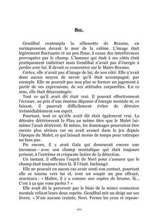 462
80.
Gendibal contempla la silhouette de Branno, en
surimpression devant le mur de la cabine. Lřimage était
légèrement fluctuante et un peu floue, à cause des interférences
provoquées par le champ. Lřhomme qui était à ses côtés était
pratiquement indistinct mais Gendibal nřavait pas dřénergie à
perdre avec lui. Il devait se concentrer sur le Maire Branno.
Certes, elle nřavait pas dřimage de lui, de son côté. Elle nřavait
donc aucun moyen de savoir quřil était accompagné, par
exemple. Elle ne pouvait pas non plus se former un jugement à
partir de ses expressions, de ses attitudes corporelles. En ce
sens, elle était désavantagée.
Tout ce quřil avait dit était vrai. Il pouvait effectivement
lřécraser, au prix dřune énorme dépense dřénergie mentale et, ce
faisant, il pourrait difficilement éviter de détruire
irrémédiablement son esprit.
Pourtant, tout ce quřelle avait dit était également vrai. La
détruire détériorerait le Plan au même titre que le Mulet lui-
même lřavait détérioré. Et même, les dommages pourraient être
encore plus sérieux car on avait avancé dans le jeu depuis
lřépoque du Mulet, ce qui laissait moins de temps pour rattraper
un faux pas.
Pis encore, il y avait Gaïa qui demeurait encore une
inconnue Ŕ avec son champ mentalique qui était toujours
présent, à lřextrême et crispante lisière de la détection.
Un instant, il effleura lřesprit de Novi pour sřassurer que le
champ était toujours bien là. Il lřétait. Inchangé.
Elle ne pouvait en aucun cas avoir senti son contact, pourtant
elle se tourna vers lui et, avec un soupir un peu effrayé,
murmura : « Maître, il y a comme une espèce de brume, là...
Cřest à ça que vous parlez ? »
Elle avait dû la percevoir par le biais de la mince connexion
mentale reliant leurs deux esprits. Gendibal mit un doigt sur ses
lèvres. « Nřaie aucune crainte, Novi. Ferme les yeux et repose-
 