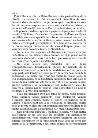 463
toi. »
Puis il éleva la voix : « Maire Branno, votre pari est bon, de ce
côté-là, du moins : je nřai aucunement lřintention de vous
détruire dans lřimmédiat car je pense quřà condition de vous
fournir certaines explications, vous saurez entendre raison, ce
qui rendra dřun côté comme de lřautre toute destruction inutile.
« Supposez, madame, que vous gagniez et que je me rende. Et
ensuite ? Victimes dřun excès dřassurance et dřune confiance
injustifiée dans les capacités de votre écran mental, vous et vos
successeurs allez chercher à étendre votre pouvoir sur toute la
Galaxie avec trop de précipitation. Et ce faisant, vous retarderez
en fin de compte lřinstauration du second Empire, parce que
vous détruirez en même temps le Plan Seldon.
ŕ Je ne suis pas surprise, dit Branno, que vous nřayez pas
lřintention de me détruire dans lřimmédiat et je pense même
quřà force dřattendre, vous finirez bien par vous rendre compte
que vous nřoserez jamais me détruire.
ŕ Ne vous laissez pas obnubiler par un délire
dřautosatisfaction. Écoutez-moi, plutôt : la majorité de la
Galaxie est encore en dehors de la Fondation et même, pour une
large part, anti-Fondation. Sans parler de secteurs au sein de la
Fédération elle-même qui nřont pas oublié les beaux jours de
leur indépendance. Si la Fondation manœuvre trop vite dans la
foulée de ma reddition, elle ôtera au reste de la Galaxie sa plus
grande faiblesse : sa désunion et son indécision. Vous les
forcerez à lřunion par la peur et vous alimenterez en plus la
tendance à la rébellion intérieure.
ŕ Vous me menacez avec des fétus de paille, railla Branno.
Nous sommes assez puissants pour facilement vaincre
nřimporte quel ennemi, même si toutes les planètes de la
Galaxie nřappartenant pas à la Fondation se liguaient contre
nous et même si elles étaient soutenues par une rébellion de la
moitié des mondes de la Fédération elle-même. Sans problème.
ŕ Sans problème immédiat, madame le Maire. Ne commettez
pas lřerreur de ne voir que les résultats qui apparaissent
immédiatement. Vous pourrez toujours instaurer un second
Empire simplement en le proclamant mais vous ne serez pas
capables de le maintenir. Vous serez obligés de le reconquérir
 
