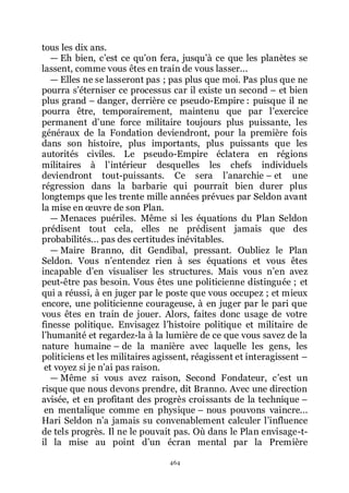 464
tous les dix ans.
ŕ Eh bien, cřest ce quřon fera, jusquřà ce que les planètes se
lassent, comme vous êtes en train de vous lasser...
ŕ Elles ne se lasseront pas ; pas plus que moi. Pas plus que ne
pourra sřéterniser ce processus car il existe un second Ŕ et bien
plus grand Ŕ danger, derrière ce pseudo-Empire : puisque il ne
pourra être, temporairement, maintenu que par lřexercice
permanent dřune force militaire toujours plus puissante, les
généraux de la Fondation deviendront, pour la première fois
dans son histoire, plus importants, plus puissants que les
autorités civiles. Le pseudo-Empire éclatera en régions
militaires à lřintérieur desquelles les chefs individuels
deviendront tout-puissants. Ce sera lřanarchie Ŕ et une
régression dans la barbarie qui pourrait bien durer plus
longtemps que les trente mille années prévues par Seldon avant
la mise en œuvre de son Plan.
ŕ Menaces puériles. Même si les équations du Plan Seldon
prédisent tout cela, elles ne prédisent jamais que des
probabilités... pas des certitudes inévitables.
ŕ Maire Branno, dit Gendibal, pressant. Oubliez le Plan
Seldon. Vous nřentendez rien à ses équations et vous êtes
incapable dřen visualiser les structures. Mais vous nřen avez
peut-être pas besoin. Vous êtes une politicienne distinguée ; et
qui a réussi, à en juger par le poste que vous occupez ; et mieux
encore, une politicienne courageuse, à en juger par le pari que
vous êtes en train de jouer. Alors, faites donc usage de votre
finesse politique. Envisagez lřhistoire politique et militaire de
lřhumanité et regardez-la à la lumière de ce que vous savez de la
nature humaine Ŕ de la manière avec laquelle les gens, les
politiciens et les militaires agissent, réagissent et interagissent Ŕ
et voyez si je nřai pas raison.
ŕ Même si vous avez raison, Second Fondateur, cřest un
risque que nous devons prendre, dit Branno. Avec une direction
avisée, et en profitant des progrès croissants de la technique Ŕ
en mentalique comme en physique Ŕ nous pouvons vaincre...
Hari Seldon nřa jamais su convenablement calculer lřinfluence
de tels progrès. Il ne le pouvait pas. Où dans le Plan envisage-t-
il la mise au point dřun écran mental par la Première
 