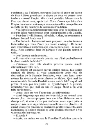465
Fondation ? Et dřailleurs, pourquoi faudrait-il quřon ait besoin
du Plan ? Nous prendrons le risque de nous en passer pour
fonder un nouvel Empire. Mieux vaut peut-être échouer sans le
Plan que réussir avec, après tout. Nous nřavons que faire dřun
Empire où nous ne serions que des marionnettes manipulées en
cachette par les membres de la Seconde Fondation.
ŕ Vous dites cela uniquement parce que vous ne saisissez pas
ce quřun échec représenterait pour les populations de la Galaxie.
ŕ Peut-être ! » dit Branno, inflexible. « Alors, on commence à
fatiguer, Second Fondateur ?
ŕ Pas du tout... Laissez-moi vous proposer un autre terme à
lřalternative que vous nřavez pas encore envisagé... Un terme
dans lequel il nřest nul besoin que je me rende à vous Ŕ ni vous à
moi... Nous sommes dans les parages dřune planète nommée
Gaïa...
ŕ Je mřen étais rendu compte...
ŕ Et vous étiez-vous rendu compte que cřétait probablement
la planète natale du Mulet ?
ŕ Jřaimerais pour cela dřautres preuves quřune simple
affirmation de votre part.
ŕ La planète est entourée par un champ mental. Elle abrite
quantité de Mulets. Si vous accomplissez votre rêve de
destruction de la Seconde Fondation, vous vous ferez vous-
mêmes les esclaves de cette planète de Mulets. Quel mal les
membres de la Seconde Fondation vous ont-ils fait ? Ŕ quel mal
précis, et non pas imaginaire ou hypothétique ? A présent,
demandez-vous quel mal un seul et unique Mulet a pu vous
faire par le passé...
ŕ Je nřai toujours rien dřautre que vos affirmations.
ŕ Aussi longtemps que nous resterons ici, je ne pourrai vous
donner plus... Je vous propose donc une trêve. Maintenez votre
champ levé, si vous nřavez pas confiance, mais soyez prête à
coopérer avec moi. Approchons ensemble de cette planète... et
quand vous serez convaincue du danger quřelle représente, alors
jřannihilerai le champ mental et vous pourrez ordonner à vos
vaisseaux de sřen emparer.
ŕ Et après ?
ŕ Après, au moins, ce sera la Première Fondation contre la
 