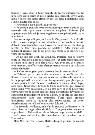 466
Seconde, sans avoir à tenir compte de forces extérieures. La
lutte sera enfin claire et nette tandis quřà présent, voyez-vous,
nous nřosons pas nous affronter car les deux Fondations sont
lřune et lřautre aux abois.
ŕ Pourquoi nřavoir pas dit ça plus tôt ?
ŕ Je pensais pouvoir vous convaincre que nous nřétions pas
ennemis afin que nous puissions coopérer. Puisque jřai
apparemment échoué, je vous suggère une coopération de toute
manière. »
Branno ne répondit pas, inclinant la tête, pensive. Puis elle dit
enfin : « Vous essayez de mřendormir avec un conte à dormir
debout. Comment allez-vous, à vous tout seul, annuler le champ
mental de toute une planète de Mulets ? Lřidée même est
tellement ridicule que je ne peux pas croire à la sincérité de
votre proposition.
ŕ Je ne suis pas seul, dit Gendibal. Derrière moi se trouve
toute la force de la Seconde Fondation Ŕ et cette force canalisée
à travers moi saura tenir tête à Gaïa. Qui plus est, elle peut, à
tout moment, souffler votre champ mental comme un vulgaire
rideau de fumée.
ŕ Si cřest le cas, pourquoi avez-vous besoin de mon aide ?
ŕ Dřabord, parce quřannuler le champ ne suffît pas. La
Seconde Fondation ne peut pas se consacrer éternellement à la
tâche perpétuelle dřannuler un champ mental, pas plus que je
ne vais passer le reste de ma vie à danser ce menuet dialectique
avec vous. Nous avons besoin de lřaide matérielle que peuvent
nous fournir vos vaisseaux... Et dřautre part, si je ne peux vous
convaincre par la raison que les deux Fondations devraient se
considérer mutuellement comme alliées, peut-être quřune telle
collaboration dans une entreprise dřune aussi cruciale
importance saura se montrer plus convaincante. Les actes
réussiront peut-être là où les mots ont échoué... »
Une seconde de silence, puis vint la réponse de Branno : « Je
veux bien me rapprocher de Gaïa si lřon peut effectuer cette
approche en collaboration... Je ne fais pas de promesse au-delà.
ŕ Ce sera suffisant », dit Gendibal en se penchant vers
lřordinateur.
Mais Novi lřarrêta : « Non, Maître. Jusquřà présent, ça nřavait
 
