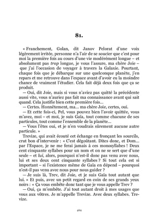 469
81.
« Franchement, Golan, dit Janov Pelorat dřune voix
légèrement irritée, personne nřa lřair de se soucier que cřest pour
moi la première fois au cours dřune vie modérément longue Ŕ et
absolument pas trop longue, je vous lřassure, ma chère Joie Ŕ
que jřai lřoccasion de voyager à travers la Galaxie. Pourtant,
chaque fois que je débarque sur une quelconque planète, jřen
repars et me retrouve dans lřespace avant dřavoir eu la moindre
chance de vraiment lřétudier. Cela fait déjà deux fois que ça se
produit.
ŕ Oui, dit Joie, mais si vous nřaviez pas quitté la précédente
aussi vite, vous nřauriez pas fait ma connaissance avant qui sait
quand. Cela justifie bien cette première fois...
ŕ Certes. Honnêtement, ma... ma chère Joie, certes, oui.
ŕ Et cette fois-ci, Pel, vous pouvez bien lřavoir quittée, vous
mřavez, moi Ŕ et moi, je suis Gaïa, tout comme chacune de ses
particules, tout comme lřensemble de la planète...
ŕ Vous lřêtes oui, et je nřen voudrais sûrement aucune autre
particule. »
Trevize, qui avait écouté cet échange en fronçant les sourcils,
crut bon dřintervenir : « Cřest dégoûtant. Dites donc, et Dom...
par lřEspace, je ne me ferai jamais à ces monosyllabes ! Deux
cent cinquante syllabes pour un nom et on ne se sert que dřune
seule Ŕ et lui, alors, pourquoi nřest-il donc pas venu avec nous,
lui et ses deux cent cinquante syllabes ? Si tout cela est si
important Ŕ si lřexistence même de Gaïa en dépend Ŕ pourquoi
nřest-il pas venu avec nous pour nous guider ?
ŕ Je suis là, Trev, dit Joie, et je suis Gaïa tout autant que
lui. » Et puis, avec un petit regard en coin de ses grands yeux
noirs : « Ça vous embête donc tant que je vous appelle Trev ?
ŕ Oui, ça mřembête. Jřai tout autant droit à mes usages que
vous aux vôtres. Je mřappelle Trevize. Avec deux syllabes. Tre-
vize.
 