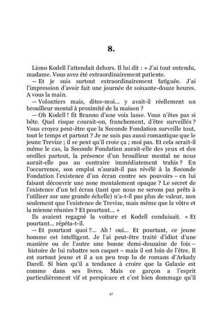 47
8.
Liono Kodell lřattendait dehors. Il lui dit : « Jřai tout entendu,
madame. Vous avez été extraordinairement patiente.
ŕ Et je suis surtout extraordinairement fatiguée. Jřai
lřimpression dřavoir fait une journée de soixante-douze heures.
A vous la main.
ŕ Volontiers mais, dites-moi... y avait-il réellement un
brouilleur mental à proximité de la maison ?
ŕ Oh Kodell ! fit Branno dřune voix lasse. Vous nřêtes pas si
bête. Quel risque courait-on, franchement, dřêtre surveillés ?
Vous croyez peut-être que la Seconde Fondation surveille tout,
tout le temps et partout ? Je ne suis pas aussi romantique que le
jeune Trevize ; il se peut quřil croie ça ; moi pas. Et cela serait-il
même le cas, la Seconde Fondation aurait-elle des yeux et des
oreilles partout, la présence dřun brouilleur mental ne nous
aurait-elle pas au contraire immédiatement trahis ? En
lřoccurrence, son emploi nřaurait-il pas révélé à la Seconde
Fondation lřexistence dřun écran contre ses pouvoirs Ŕ en lui
faisant découvrir une zone mentalement opaque ? Le secret de
lřexistence dřun tel écran (tant que nous ne serons pas prêts à
lřutiliser sur une grande échelle) nřa-t-il pas plus de valeur, non
seulement que lřexistence de Trevize, mais même que la vôtre et
la mienne réunies ? Et pourtant... »
Ils avaient regagné la voiture et Kodell conduisait. « Et
pourtant... répéta-t-il.
ŕ Et pourtant quoi ?... Ah ! oui... Et pourtant, ce jeune
homme est intelligent. Je lřai peut-être traité dřidiot dřune
manière ou de lřautre une bonne demi-douzaine de fois Ŕ
histoire de lui rabattre son caquet Ŕ mais il est loin de lřêtre. Il
est surtout jeune et il a un peu trop lu de romans dřArkady
Darell. Si bien quřil a tendance à croire que la Galaxie est
comme dans ses livres. Mais ce garçon a lřesprit
particulièrement vif et perspicace et cřest bien dommage quřil
 