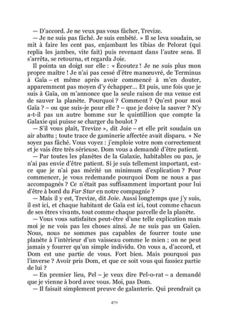 470
ŕ Dřaccord. Je ne veux pas vous fâcher, Trevize.
ŕ Je ne suis pas fâché. Je suis embêté. » Il se leva soudain, se
mit à faire les cent pas, enjambant les tibias de Pelorat (qui
replia les jambes, vite fait) puis revenant dans lřautre sens. Il
sřarrêta, se retourna, et regarda Joie.
Il pointa un doigt sur elle : « Écoutez ! Je ne suis plus mon
propre maître ! Je nřai pas cessé dřêtre manœuvré, de Terminus
à Gaïa Ŕ et même après avoir commencé à mřen douter,
apparemment pas moyen dřy échapper... Et puis, une fois que je
suis à Gaïa, on mřannonce que la seule raison de ma venue est
de sauver la planète. Pourquoi ? Comment ? Quřest pour moi
Gaïa ? Ŕ ou que suis-je pour elle ? Ŕ que je doive la sauver ? Nřy
a-t-il pas un autre homme sur le quintillion que compte la
Galaxie qui puisse se charger du boulot ?
ŕ Sřil vous plaît, Trevize », dit Joie Ŕ et elle prit soudain un
air abattu ; toute trace de gaminerie affectée avait disparu. « Ne
soyez pas fâché. Vous voyez : jřemploie votre nom correctement
et je vais être très sérieuse. Dom vous a demandé dřêtre patient.
ŕ Par toutes les planètes de la Galaxie, habitables ou pas, je
nřai pas envie dřêtre patient. Si je suis tellement important, est-
ce que je nřai pas mérité un minimum dřexplication ? Pour
commencer, je vous redemande pourquoi Dom ne nous a pas
accompagnés ? Ce nřétait pas suffisamment important pour lui
dřêtre à bord du Far Star en notre compagnie ?
ŕ Mais il y est, Trevize, dit Joie. Aussi longtemps que jřy suis,
il est ici, et chaque habitant de Gaïa est ici, tout comme chacun
de ses êtres vivants, tout comme chaque parcelle de la planète.
ŕ Vous vous satisfaites peut-être dřune telle explication mais
moi je ne vois pas les choses ainsi. Je ne suis pas un Gaïen.
Nous, nous ne sommes pas capables de fourrer toute une
planète à lřintérieur dřun vaisseau comme le mien ; on ne peut
jamais y fourrer quřun simple individu. On vous a, dřaccord, et
Dom est une partie de vous. Fort bien. Mais pourquoi pas
lřinverse ? Avoir pris Dom, et que ce soit vous qui fassiez partie
de lui ?
ŕ En premier lieu, Pel Ŕ je veux dire Pel-o-rat Ŕ a demandé
que je vienne à bord avec vous. Moi, pas Dom.
ŕ Il faisait simplement preuve de galanterie. Qui prendrait ça
 