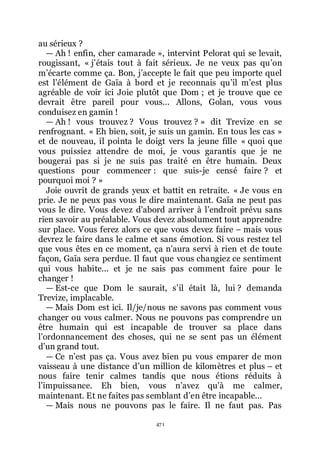 471
au sérieux ?
ŕ Ah ! enfin, cher camarade », intervint Pelorat qui se levait,
rougissant, « jřétais tout à fait sérieux. Je ne veux pas quřon
mřécarte comme ça. Bon, jřaccepte le fait que peu importe quel
est lřélément de Gaïa à bord et je reconnais quřil mřest plus
agréable de voir ici Joie plutôt que Dom ; et je trouve que ce
devrait être pareil pour vous... Allons, Golan, vous vous
conduisez en gamin !
ŕ Ah ! vous trouvez ? Vous trouvez ? » dit Trevize en se
renfrognant. « Eh bien, soit, je suis un gamin. En tous les cas »
et de nouveau, il pointa le doigt vers la jeune fille « quoi que
vous puissiez attendre de moi, je vous garantis que je ne
bougerai pas si je ne suis pas traité en être humain. Deux
questions pour commencer : que suis-je censé faire ? et
pourquoi moi ? »
Joie ouvrit de grands yeux et battit en retraite. « Je vous en
prie. Je ne peux pas vous le dire maintenant. Gaïa ne peut pas
vous le dire. Vous devez dřabord arriver à lřendroit prévu sans
rien savoir au préalable. Vous devez absolument tout apprendre
sur place. Vous ferez alors ce que vous devez faire Ŕ mais vous
devrez le faire dans le calme et sans émotion. Si vous restez tel
que vous êtes en ce moment, ça nřaura servi à rien et de toute
façon, Gaïa sera perdue. Il faut que vous changiez ce sentiment
qui vous habite... et je ne sais pas comment faire pour le
changer !
ŕ Est-ce que Dom le saurait, sřil était là, lui ? demanda
Trevize, implacable.
ŕ Mais Dom est ici. Il/je/nous ne savons pas comment vous
changer ou vous calmer. Nous ne pouvons pas comprendre un
être humain qui est incapable de trouver sa place dans
lřordonnancement des choses, qui ne se sent pas un élément
dřun grand tout.
ŕ Ce nřest pas ça. Vous avez bien pu vous emparer de mon
vaisseau à une distance dřun million de kilomètres et plus Ŕ et
nous faire tenir calmes tandis que nous étions réduits à
lřimpuissance. Eh bien, vous nřavez quřà me calmer,
maintenant. Et ne faites pas semblant dřen être incapable...
ŕ Mais nous ne pouvons pas le faire. Il ne faut pas. Pas
 