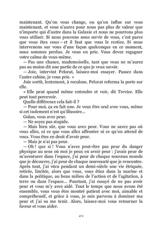 472
maintenant. Quřon vous change, ou quřon influe sur vous
maintenant, et vous nřaurez pour nous pas plus de valeur que
nřimporte qui dřautre dans la Galaxie et nous ne pourrons plus
vous utiliser. Si nous pouvons nous servir de vous, cřest parce
que vous êtes vous Ŕ et il faut que vous le restiez. Si nous
intervenons sur vous dřune façon quelconque en ce moment,
nous sommes perdus. Je vous en prie. Vous devez regagner
votre calme de vous-même.
ŕ Pas une chance, mademoiselle, tant que vous ne mřaurez
pas au moins dit une partie de ce que je veux savoir.
ŕ Joie, intervint Pelorat, laissez-moi essayer. Passez dans
lřautre cabine, je vous prie. »
Joie sortit, lentement, à reculons. Pelorat referma la porte sur
elle.
« Elle peut quand même entendre et voir, dit Trevize. Elle
peut tout percevoir.
Quelle différence cela fait-il ?
ŕ Pour moi, ça en fait une. Je veux être seul avec vous, même
si cet isolement nřest quřillusoire...
Golan, vous avez peur.
ŕ Ne soyez pas stupide.
ŕ Mais bien sûr, que vous avez peur. Vous ne savez pas où
vous allez, ni ce que vous allez affronter ni ce quřon attend de
vous. Vous êtes en droit dřavoir peur.
ŕ Mais je nřai pas peur.
ŕ Oh ! que si ! Vous nřavez peut-être pas peur du danger
physique au sens où moi je peux en avoir peur : jřavais peur de
mřaventurer dans lřespace, jřai peur de chaque nouveau monde
que je découvre, jřai peur de chaque nouveauté que je rencontre.
Après tout, jřai vécu pendant un demi-siècle une vie étriquée,
retirée, limitée, alors que vous, vous étiez dans la marine et
dans la politique, au beau milieu de lřaction et de lřagitation, à
terre ou dans lřespace... Pourtant, jřai essayé de ne pas avoir
peur et vous mřy avez aidé. Tout le temps que nous avons été
ensemble, vous vous êtes montré patient avec moi, aimable et
compréhensif, et grâce à vous, je suis parvenu à dominer ma
peur et jřai su me tenir. Alors, laissez-moi vous retourner la
faveur et vous aider.
 