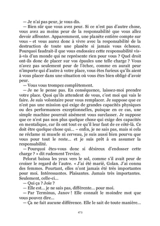 473
ŕ Je nřai pas peur, je vous dis.
ŕ Bien sûr que vous avez peur. Si ce nřest pas dřautre chose,
vous avez au moins peur de la responsabilité que vous allez
devoir affronter. Apparemment, une planète entière compte sur
vous Ŕ et vous aurez donc à vivre avec la responsabilité de la
destruction de toute une planète si jamais vous échouez.
Pourquoi faudrait-il que vous endossiez cette responsabilité vis-
à-vis dřun monde qui ne représente rien pour vous ? Quel droit
ont-ils donc de placer sur vos épaules une telle charge ? Vous
nřavez pas seulement peur de lřéchec, comme en aurait peur
nřimporte qui dřautre à votre place, vous êtes furieux quřils aient
à vous placer dans une situation où vous êtes bien obligé dřavoir
peur.
ŕ Vous vous trompez complètement.
ŕ Je ne le pense pas. En conséquence, laissez-moi prendre
votre place. Quoi quřils attendent de vous, cřest moi qui vais le
faire. Je suis volontaire pour vous remplacer. Je suppose que ce
nřest pas une mission qui exige de grandes capacités physiques
ou des performances exceptionnelles, puisque en ce cas, une
simple machine pourrait aisément vous surclasser. Je suppose
que ce nřest pas non plus quelque chose qui exige des capacités
en mentalique, car ils ont tout ce quřil leur faut de ce côté-là. Ce
doit être quelque chose qui... Ŕ enfin, je ne sais pas, mais si cela
ne réclame ni muscle ni cerveau, je suis aussi bien pourvu que
vous pour tout le reste... et je suis prêt à en assumer la
responsabilité.
ŕ Pourquoi êtes-vous donc si désireux dřendosser cette
charge ? » dit rudement Trevize.
Pelorat baissa les yeux vers le sol, comme sřil avait peur de
croiser le regard de lřautre. « Jřai été marié, Golan. Jřai connu
des femmes. Pourtant, elles nřont jamais été très importantes
pour moi. Intéressantes. Plaisantes. Jamais très importantes.
Seulement, celle-ci...
ŕ Qui ça ? Joie ?
ŕ Elle est... je ne sais pas, différente... pour moi.
ŕ Par Terminus, Janov ! Elle connaît le moindre mot que
vous pouvez dire...
ŕ Ça ne fait aucune différence. Elle le sait de toute manière...
 