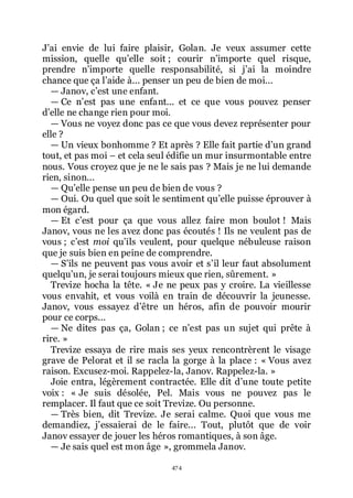474
Jřai envie de lui faire plaisir, Golan. Je veux assumer cette
mission, quelle quřelle soit ; courir nřimporte quel risque,
prendre nřimporte quelle responsabilité, si jřai la moindre
chance que ça lřaide à... penser un peu de bien de moi...
ŕ Janov, cřest une enfant.
ŕ Ce nřest pas une enfant... et ce que vous pouvez penser
dřelle ne change rien pour moi.
ŕ Vous ne voyez donc pas ce que vous devez représenter pour
elle ?
ŕ Un vieux bonhomme ? Et après ? Elle fait partie dřun grand
tout, et pas moi Ŕ et cela seul édifie un mur insurmontable entre
nous. Vous croyez que je ne le sais pas ? Mais je ne lui demande
rien, sinon...
ŕ Quřelle pense un peu de bien de vous ?
ŕ Oui. Ou quel que soit le sentiment quřelle puisse éprouver à
mon égard.
ŕ Et cřest pour ça que vous allez faire mon boulot ! Mais
Janov, vous ne les avez donc pas écoutés ! Ils ne veulent pas de
vous ; cřest moi quřils veulent, pour quelque nébuleuse raison
que je suis bien en peine de comprendre.
ŕ Sřils ne peuvent pas vous avoir et sřil leur faut absolument
quelquřun, je serai toujours mieux que rien, sûrement. »
Trevize hocha la tête. « Je ne peux pas y croire. La vieillesse
vous envahit, et vous voilà en train de découvrir la jeunesse.
Janov, vous essayez dřêtre un héros, afin de pouvoir mourir
pour ce corps...
ŕ Ne dites pas ça, Golan ; ce nřest pas un sujet qui prête à
rire. »
Trevize essaya de rire mais ses yeux rencontrèrent le visage
grave de Pelorat et il se racla la gorge à la place : « Vous avez
raison. Excusez-moi. Rappelez-la, Janov. Rappelez-la. »
Joie entra, légèrement contractée. Elle dit dřune toute petite
voix : « Je suis désolée, Pel. Mais vous ne pouvez pas le
remplacer. Il faut que ce soit Trevize. Ou personne.
ŕ Très bien, dit Trevize. Je serai calme. Quoi que vous me
demandiez, jřessaierai de le faire... Tout, plutôt que de voir
Janov essayer de jouer les héros romantiques, à son âge.
ŕ Je sais quel est mon âge », grommela Janov.
 