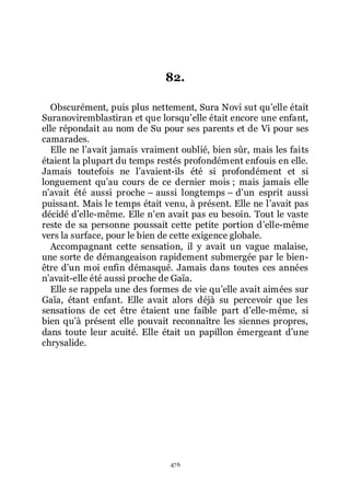 476
82.
Obscurément, puis plus nettement, Sura Novi sut quřelle était
Suranoviremblastiran et que lorsquřelle était encore une enfant,
elle répondait au nom de Su pour ses parents et de Vi pour ses
camarades.
Elle ne lřavait jamais vraiment oublié, bien sûr, mais les faits
étaient la plupart du temps restés profondément enfouis en elle.
Jamais toutefois ne lřavaient-ils été si profondément et si
longuement quřau cours de ce dernier mois ; mais jamais elle
nřavait été aussi proche Ŕ aussi longtemps Ŕ dřun esprit aussi
puissant. Mais le temps était venu, à présent. Elle ne lřavait pas
décidé dřelle-même. Elle nřen avait pas eu besoin. Tout le vaste
reste de sa personne poussait cette petite portion dřelle-même
vers la surface, pour le bien de cette exigence globale.
Accompagnant cette sensation, il y avait un vague malaise,
une sorte de démangeaison rapidement submergée par le bien-
être dřun moi enfin démasqué. Jamais dans toutes ces années
nřavait-elle été aussi proche de Gaïa.
Elle se rappela une des formes de vie quřelle avait aimées sur
Gaïa, étant enfant. Elle avait alors déjà su percevoir que les
sensations de cet être étaient une faible part dřelle-même, si
bien quřà présent elle pouvait reconnaître les siennes propres,
dans toute leur acuité. Elle était un papillon émergeant dřune
chrysalide.
 