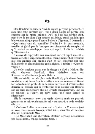 477
83.
Stor Gendibal considéra Novi, le regard perçant, pénétrant, et
avec une telle surprise quřil fut à deux doigts de perdre son
emprise sur le Maire Branno. Quřil ne lřait pas perdue était,
peut-être, le résultat dřun soutien extérieur, aussi soudain que
bienvenu mais que pour lřheure il choisit dřignorer. Il demanda :
« Que savez-vous du conseiller Trevize ? » Et puis soudain,
troublé et glacé par le brusque accroissement de complexité
quřil sentait se développer dans cet esprit, il sřécria : « Mais
quřêtes-vous ? »
Il essaya de reprendre son ascendant sur cet esprit mais il le
trouva cette fois impénétrable. Et au même moment, il reconnut
que son emprise sur Branno était en fait soutenue par une
influence bien plus puissante que la sienne. Il répéta : « Quřêtes-
vous ? »
Un voile tragique passa sur le visage de Novi : ŘMaître, dit-
elle... Orateur Gendibal. Mon véritable nom est
Suranoviremblastiran et je suis Gaïa. »
Elle ne lui dit rien de plus mais Gendibal, pris dřune fureur
soudaine, avait lui-même intensifié son aura mentale et, tirant
fort adroitement profit de sa tension nerveuse, il sřétait faufilé
derrière le barrage qui se renforçait pour assurer sur Branno
son emprise avec encore plus de fermeté quřauparavant, tout en
se colletant à lřesprit de Novi dans une lutte serrée et
silencieuse.
Elle le repoussait avec une égale adresse mais ne pouvait
garder son esprit totalement fermé Ŕ ou peut-être ne le voulait-
elle pas...
Il sřadressa à elle comme à un autre Orateur. « Vous avez joué
un rôle, vous mřavez trompé, attiré ici..., vous êtes de lřespèce
dont est descendu le Mulet.
ŕ Le Mulet était une aberration, Orateur. Je/nous ne sommes
pas des Mulets. Je/nous sommes Gaïa. »
 