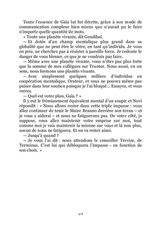 478
Toute lřessence de Gaïa lui fut décrite, grâce à son mode de
communication complexe bien mieux que nřaurait pu le faire
nřimporte quelle quantité de mots.
« Toute une planète vivante, dit Gendibal.
ŕ Et dotée dřun champ mentalique plus grand dans sa
globalité que ne peut être le vôtre, en tant quřindividu. Je vous
en prie, ne cherchez pas à résister à pareille force. Je redoute le
danger de vous blesser, ce que je ne voudrais pas faire.
ŕ Même avec une planète vivante, vous nřêtes pas plus forte
que la somme de mes collègues sur Trantor. Nous aussi, en un
sens, nous formons une planète vivante.
ŕ Avec simplement quelques milliers dřindividus en
coopération mentalique, Orateur, et vous ne pouvez même pas
puiser dans leur soutien puisque je lřai bloqué... Essayez, et vous
verrez.
ŕ Quel est votre plan, Gaïa ? »
Il y eut le frémissement équivalent mental dřun soupir et Novi
répondit : « Nous allons rester dans cette triple impasse : vous
allez continuer de tenir le Maire Branno derrière son écran Ŕ et
je vous y aiderai Ŕ et nous ne fatiguerons pas. De votre côté, je
suppose, vous allez maintenir votre emprise sur moi, tout
comme moi je vais maintenir la mienne sur vous et là non plus,
aucun de nous ne fatiguera. Et on va rester ainsi.
ŕ Jusquřà quand ?
ŕ Je vous lřai dit : nous attendons le conseiller Trevize, de
Terminus. Cřest lui qui débloquera lřimpasse Ŕ en fonction de
son choix. »
 