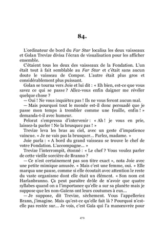 479
84.
Lřordinateur de bord du Far Star localisa les deux vaisseaux
et Golan Trevize divisa lřécran de visualisation pour les afficher
ensemble.
Cřétaient tous les deux des vaisseaux de la Fondation. Lřun
était tout à fait semblable au Far Star et cřétait sans aucun
doute le vaisseau de Compor. Lřautre était plus gros et
considérablement plus puissant.
Golan se tourna vers Joie et lui dit : « Eh bien, est-ce que vous
savez ce qui se passe ? Allez-vous enfin daigner me révéler
quelque chose ?
ŕ Oui ! Ne vous inquiétez pas ! Ils ne vous feront aucun mal.
ŕ Mais pourquoi tout le monde est-il donc persuadé que je
passe mon temps à trembler comme une feuille, enfin ! »
demanda-t-il avec humeur.
Pelorat sřempressa dřintervenir : « Ah ! je vous en prie,
laissez-la parler ! Ne la brusquez pas ! »
Trevize leva les bras au ciel, avec un geste dřimpatience
vaincue. « Je ne vais pas la brusquer... Parlez, madame. »
Joie parla : « A bord du grand vaisseau se trouve le chef de
votre Fondation. Lřaccompagne... »
Trevize lřinterrompit, étonné : « Le chef ? Vous voulez parler
de cette vieille sorcière de Branno ?
ŕ Ce nřest certainement pas son titre exact », nota Joie avec
une petite mimique amusée. « Mais cřest une femme, oui. » Elle
marqua une pause, comme si elle écoutait avec attention le reste
du vaste organisme dont elle était un élément. « Son nom est
Harlanbranno. Ça peut paraître drôle de nřavoir que quatre
syllabes quand on a lřimportance quřelle a sur sa planète mais je
suppose que les non-Gaïens ont leurs coutumes à eux...
ŕ Je suppose, dit Trevize, sèchement. Vous lřappelleriez
Brann, jřimagine. Mais quřest-ce quřelle fait là ? Pourquoi nřest-
elle pas restée sur... Je vois, cřest Gaïa qui lřa manœuvrée pour
 