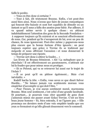 48
faille le perdre.
ŕ Vous en êtes donc si certaine ?
ŕ Tout à fait, dit tristement Branno. Enfin, cřest peut-être
aussi bien ainsi. Nous nřavons que faire de jeunes romantiques
qui foncent tête baissée et sont fort capables de démolir en un
instant ce quřil nous a fallu des années pour bâtir. Par ailleurs, il
va quand même servir à quelque chose : en attirant
indubitablement lřattention des gens de la Seconde Fondation Ŕ
à supposer toujours quřils existent et se soucient effectivement
de nous. Car, pendant quřils sřoccuperont de lui, avec un peu de
chance, ils nous ignoreront. Peut-être même y gagnerons-nous
plus encore que la bonne fortune dřêtre ignorés : on peut
toujours espérer que grâce à Trevize ils se trahiront par
mégarde et nous offriront lřoccasion Ŕ et nous donneront le
temps de préparer une riposte.
ŕ Trevize sert donc à attirer la foudre... »
Les lèvres de Branno frémirent. « Ah ! La métaphore que je
cherchais ! Il est effectivement un paratonnerre, nřattirant sur
lui la foudre que pour mieux nous en protéger.
ŕ Et ce Pelorat, qui va se retrouver lui aussi sur le trajet de
lřéclair ?
ŕ Il se peut quřil en pâtisse également... Mais cřest
inévitable. »
Kodell hocha la tête. « Enfin, vous savez ce que disait Salvor
Hardin... Ŗ Ne laissez jamais vos sentiments moraux vous
empêcher dřaccomplir ce qui doit lřêtre. ŗ
ŕ Pour lřheure, je nřai aucun sentiment moral, marmonna
Branno. Mon seul sentiment, cřest celui dřune grande lassitude.
Et pourtant... je pourrais vous citer quantité de gens dont
jřaimerais mieux me passer avant Golan Trevize. Cřest un bien
beau jeune homme Ŕ Et, bien entendu, il ne lřignore pas. » Elle
prononça ces derniers mots dřune voix empâtée tandis que ses
yeux se fermaient et quřelle glissait doucement vers le sommeil.
 