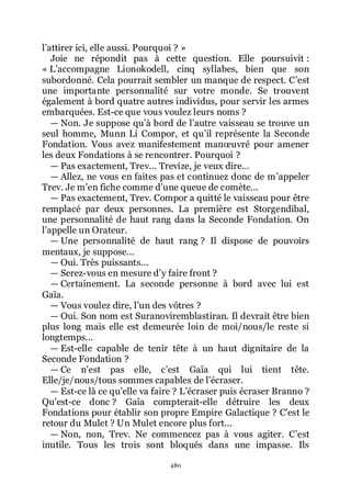 480
lřattirer ici, elle aussi. Pourquoi ? »
Joie ne répondit pas à cette question. Elle poursuivit :
« Lřaccompagne Lionokodell, cinq syllabes, bien que son
subordonné. Cela pourrait sembler un manque de respect. Cřest
une importante personnalité sur votre monde. Se trouvent
également à bord quatre autres individus, pour servir les armes
embarquées. Est-ce que vous voulez leurs noms ?
ŕ Non. Je suppose quřà bord de lřautre vaisseau se trouve un
seul homme, Munn Li Compor, et quřil représente la Seconde
Fondation. Vous avez manifestement manœuvré pour amener
les deux Fondations à se rencontrer. Pourquoi ?
ŕ Pas exactement, Trev... Trevize, je veux dire...
ŕ Allez, ne vous en faites pas et continuez donc de mřappeler
Trev. Je mřen fiche comme dřune queue de comète...
ŕ Pas exactement, Trev. Compor a quitté le vaisseau pour être
remplacé par deux personnes. La première est Storgendibal,
une personnalité de haut rang dans la Seconde Fondation. On
lřappelle un Orateur.
ŕ Une personnalité de haut rang ? Il dispose de pouvoirs
mentaux, je suppose...
ŕ Oui. Très puissants...
ŕ Serez-vous en mesure dřy faire front ?
ŕ Certainement. La seconde personne à bord avec lui est
Gaïa.
ŕ Vous voulez dire, lřun des vôtres ?
ŕ Oui. Son nom est Suranoviremblastiran. Il devrait être bien
plus long mais elle est demeurée loin de moi/nous/le reste si
longtemps...
ŕ Est-elle capable de tenir tête à un haut dignitaire de la
Seconde Fondation ?
ŕ Ce nřest pas elle, cřest Gaïa qui lui tient tête.
Elle/je/nous/tous sommes capables de lřécraser.
ŕ Est-ce là ce quřelle va faire ? Lřécraser puis écraser Branno ?
Quřest-ce donc ? Gaïa compterait-elle détruire les deux
Fondations pour établir son propre Empire Galactique ? Cřest le
retour du Mulet ? Un Mulet encore plus fort...
ŕ Non, non, Trev. Ne commencez pas à vous agiter. Cřest
inutile. Tous les trois sont bloqués dans une impasse. Ils
 