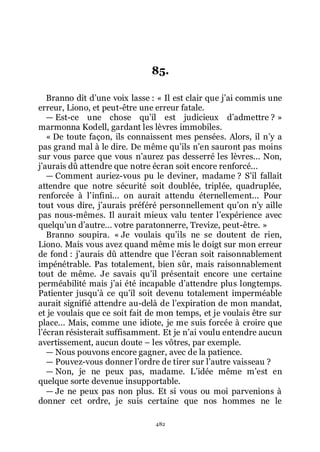 482
85.
Branno dit dřune voix lasse : « Il est clair que jřai commis une
erreur, Liono, et peut-être une erreur fatale.
ŕ Est-ce une chose quřil est judicieux dřadmettre ? »
marmonna Kodell, gardant les lèvres immobiles.
« De toute façon, ils connaissent mes pensées. Alors, il nřy a
pas grand mal à le dire. De même quřils nřen sauront pas moins
sur vous parce que vous nřaurez pas desserré les lèvres... Non,
jřaurais dû attendre que notre écran soit encore renforcé...
ŕ Comment auriez-vous pu le deviner, madame ? Sřil fallait
attendre que notre sécurité soit doublée, triplée, quadruplée,
renforcée à lřinfini... on aurait attendu éternellement... Pour
tout vous dire, jřaurais préféré personnellement quřon nřy aille
pas nous-mêmes. Il aurait mieux valu tenter lřexpérience avec
quelquřun dřautre... votre paratonnerre, Trevize, peut-être. »
Branno soupira. « Je voulais quřils ne se doutent de rien,
Liono. Mais vous avez quand même mis le doigt sur mon erreur
de fond : jřaurais dû attendre que lřécran soit raisonnablement
impénétrable. Pas totalement, bien sûr, mais raisonnablement
tout de même. Je savais quřil présentait encore une certaine
perméabilité mais jřai été incapable dřattendre plus longtemps.
Patienter jusquřà ce quřil soit devenu totalement imperméable
aurait signifié attendre au-delà de lřexpiration de mon mandat,
et je voulais que ce soit fait de mon temps, et je voulais être sur
place... Mais, comme une idiote, je me suis forcée à croire que
lřécran résisterait suffisamment. Et je nřai voulu entendre aucun
avertissement, aucun doute Ŕ les vôtres, par exemple.
ŕ Nous pouvons encore gagner, avec de la patience.
ŕ Pouvez-vous donner lřordre de tirer sur lřautre vaisseau ?
ŕ Non, je ne peux pas, madame. Lřidée même mřest en
quelque sorte devenue insupportable.
ŕ Je ne peux pas non plus. Et si vous ou moi parvenions à
donner cet ordre, je suis certaine que nos hommes ne le
 