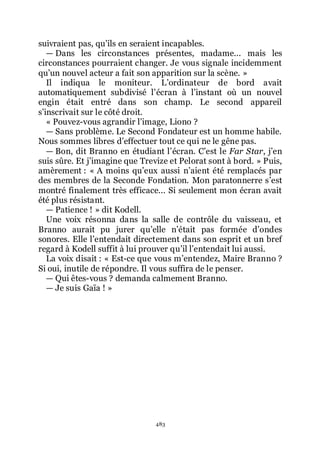 483
suivraient pas, quřils en seraient incapables.
ŕ Dans les circonstances présentes, madame... mais les
circonstances pourraient changer. Je vous signale incidemment
quřun nouvel acteur a fait son apparition sur la scène. »
Il indiqua le moniteur. Lřordinateur de bord avait
automatiquement subdivisé lřécran à lřinstant où un nouvel
engin était entré dans son champ. Le second appareil
sřinscrivait sur le côté droit.
« Pouvez-vous agrandir lřimage, Liono ?
ŕ Sans problème. Le Second Fondateur est un homme habile.
Nous sommes libres dřeffectuer tout ce qui ne le gêne pas.
ŕ Bon, dit Branno en étudiant lřécran. Cřest le Far Star, jřen
suis sûre. Et jřimagine que Trevize et Pelorat sont à bord. » Puis,
amèrement : « A moins quřeux aussi nřaient été remplacés par
des membres de la Seconde Fondation. Mon paratonnerre sřest
montré finalement très efficace... Si seulement mon écran avait
été plus résistant.
ŕ Patience ! » dit Kodell.
Une voix résonna dans la salle de contrôle du vaisseau, et
Branno aurait pu jurer quřelle nřétait pas formée dřondes
sonores. Elle lřentendait directement dans son esprit et un bref
regard à Kodell suffit à lui prouver quřil lřentendait lui aussi.
La voix disait : « Est-ce que vous mřentendez, Maire Branno ?
Si oui, inutile de répondre. Il vous suffira de le penser.
ŕ Qui êtes-vous ? demanda calmement Branno.
ŕ Je suis Gaïa ! »
 