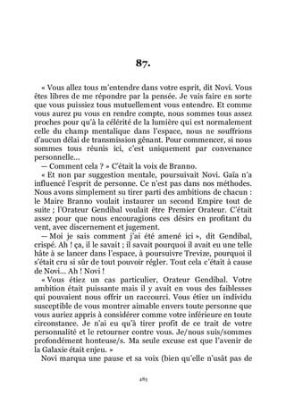 485
87.
« Vous allez tous mřentendre dans votre esprit, dit Novi. Vous
êtes libres de me répondre par la pensée. Je vais faire en sorte
que vous puissiez tous mutuellement vous entendre. Et comme
vous aurez pu vous en rendre compte, nous sommes tous assez
proches pour quřà la célérité de la lumière qui est normalement
celle du champ mentalique dans lřespace, nous ne souffrions
dřaucun délai de transmission gênant. Pour commencer, si nous
sommes tous réunis ici, cřest uniquement par convenance
personnelle...
ŕ Comment cela ? » Cřétait la voix de Branno.
« Et non par suggestion mentale, poursuivait Novi. Gaïa nřa
influencé lřesprit de personne. Ce nřest pas dans nos méthodes.
Nous avons simplement su tirer parti des ambitions de chacun :
le Maire Branno voulait instaurer un second Empire tout de
suite ; lřOrateur Gendibal voulait être Premier Orateur. Cřétait
assez pour que nous encouragions ces désirs en profitant du
vent, avec discernement et jugement.
ŕ Moi je sais comment jřai été amené ici », dit Gendibal,
crispé. Ah ! ça, il le savait ; il savait pourquoi il avait eu une telle
hâte à se lancer dans lřespace, à poursuivre Trevize, pourquoi il
sřétait cru si sûr de tout pouvoir régler. Tout cela cřétait à cause
de Novi... Ah ! Novi !
« Vous étiez un cas particulier, Orateur Gendibal. Votre
ambition était puissante mais il y avait en vous des faiblesses
qui pouvaient nous offrir un raccourci. Vous étiez un individu
susceptible de vous montrer aimable envers toute personne que
vous auriez appris à considérer comme votre inférieure en toute
circonstance. Je nřai eu quřà tirer profit de ce trait de votre
personnalité et le retourner contre vous. Je/nous suis/sommes
profondément honteuse/s. Ma seule excuse est que lřavenir de
la Galaxie était enjeu. »
Novi marqua une pause et sa voix (bien quřelle nřusât pas de
 