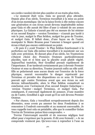 486
ses cordes vocales) devint plus sombre et ses traits plus tirés.
« Le moment était venu. Gaïa ne pouvait plus attendre.
Depuis plus dřun siècle, Terminus travaillait à la mise au point
dřun écran mentalique. Quřon la laisse livrée à elle-même encore
une génération et son écran serait devenu impénétrable même
pour Gaïa et elle aurait été libre dřuser à volonté de ses armes
physiques. La Galaxie nřaurait pas été en mesure de lui résister
et un second Empire Ŕ version Terminus Ŕ nřaurait pas tardé à
voir le jour, malgré le Plan Seldon, malgré les gens de Trantor,
et malgré Gaïa. Il fallait donc, dřune façon ou de lřautre,
manipuler le Maire Branno pour lřamener à bouger quand cet
écran nřétait pas encore entièrement au point.
« Et puis il y avait Trantor : le Plan Seldon fonctionnait à la
perfection car Gaïa elle-même travaillait à le maintenir sur ses
rails avec précision. Et durant plus dřun siècle, les Trantoriens
sřétaient choisi des Premiers Orateurs particulièrement
placides, tant et si bien que la planète avait plutôt végété.
Aujourdřhui toutefois, Stor Gendibal prenait rapidement de
lřimportance. Il ne tarderait certainement pas à devenir Premier
Orateur et sous sa direction, Trantor jouerait enfin un rôle actif.
Elle se polariserait sans aucun doute sur lřexercice de la force
physique, saurait reconnaître le danger représenté par
Terminus et prendre des dispositions en ce sens. Si Trantor
pouvait agir contre Terminus avant que son écran ne soit
devenu infranchissable, alors le Plan Seldon connaîtrait sa
conclusion avec lřavènement dřun second Empire Galactique Ŕ
version Trantor Ŕ malgré Terminus, et malgré Gaïa. Par
conséquent, il convenait également de pousser, dřune manière
ou de lřautre, Gendibal à agir avant quřil ne soit devenu Premier
Orateur.
« Par chance, Gaïa y travaillant scrupuleusement depuis des
décennies, nous avons pu amener les deux Fondations à se
rencontrer à lřendroit convenable et au moment convenable. Je
vous rappelle tout cela en préalable, afin que le conseiller Golan
Trevize de Terminus puisse bien comprendre. »
Trevize lřinterrompit aussitôt et de nouveau négligea tout
effort pour sřexprimer par la pensée. Il dit avec fermeté : « Je ne
comprends vraiment pas. Quřavez-vous à reprocher à lřune ou
 