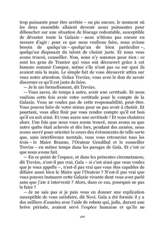 488
trop puissante pour être arrêtée Ŕ ou pis encore, le moment où
les deux ensemble allaient devenir assez puissantes pour
déboucher sur une situation de blocage redoutable, susceptible
de dévaster toute la Galaxie Ŕ nous nřétions pas encore en
mesure dřagir : pour ce que nous voulions faire, nous avions
besoin de quelquřun Ŕ quelquřun de bien particulier Ŕ,
quelquřun disposant du talent de choisir juste. Et nous vous
avons trouvé, conseiller. Non, nous nřy sommes pour rien : ce
sont les gens de Trantor qui vous ont découvert grâce à cet
homme nommé Compor, même sřils nřont pas su sur quoi ils
avaient mis la main. Le simple fait de vous découvrir attira sur
vous notre attention. Golan Trevize, vous avez le don de savoir
discerner ce quřil est juste de faire.
ŕ Je le nie formellement, dit Trevize.
ŕ Vous savez, de temps à autre, avoir une certitude. Et nous
voulons cette fois avoir votre certitude pour le compte de la
Galaxie. Vous ne voulez pas de cette responsabilité, peut-être.
Vous pouvez faire de votre mieux pour ne pas avoir à choisir. Et
pourtant, vous allez finir par vous rendre compte quřil est bon
quřil en soit ainsi. Et vous aurez une certitude ! Et vous choisirez
alors. Une fois que nous vous avons trouvé, nous avons su que
notre quête était achevée et dès lors, pendant des années, nous
avons ouvré pour orienter le cours des événements de telle sorte
que, sans interférence mentale, vous vous retrouviez tous les
trois Ŕ le Maire Branno, lřOrateur Gendibal et le conseiller
Trevize Ŕ en même temps dans les parages de Gaïa. Et cřest ce
que nous avons fait.
ŕ En ce point de lřespace, et dans les présentes circonstances,
dit Trevize, nřest-il pas vrai, Gaïa Ŕ si cřest ainsi que vous voulez
que je vous appelle Ŕ, nřest-il pas vrai que vous êtes capables de
défaire aussi bien le Maire que lřOrateur ? Nřest-il pas vrai que
vous pouvez instaurer cette Galaxie vivante dont vous avez parlé
sans que jřaie à intervenir ? Alors, dans ce cas, pourquoi ne pas
le faire ?
ŕ Je ne sais pas si je puis vous en donner une explication
susceptible de vous satisfaire, dit Novi. Gaïa a été formée il y a
des milliers dřannées avec lřaide de robots qui, jadis, durant une
brève période, avaient servi lřespèce humaine et quřils ne
 