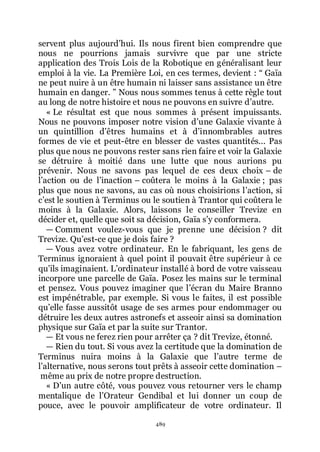 489
servent plus aujourdřhui. Ils nous firent bien comprendre que
nous ne pourrions jamais survivre que par une stricte
application des Trois Lois de la Robotique en généralisant leur
emploi à la vie. La Première Loi, en ces termes, devient : Ŗ Gaïa
ne peut nuire à un être humain ni laisser sans assistance un être
humain en danger. ŗ Nous nous sommes tenus à cette règle tout
au long de notre histoire et nous ne pouvons en suivre dřautre.
« Le résultat est que nous sommes à présent impuissants.
Nous ne pouvons imposer notre vision dřune Galaxie vivante à
un quintillion dřêtres humains et à dřinnombrables autres
formes de vie et peut-être en blesser de vastes quantités... Pas
plus que nous ne pouvons rester sans rien faire et voir la Galaxie
se détruire à moitié dans une lutte que nous aurions pu
prévenir. Nous ne savons pas lequel de ces deux choix Ŕ de
lřaction ou de lřinaction Ŕ coûtera le moins à la Galaxie ; pas
plus que nous ne savons, au cas où nous choisirions lřaction, si
cřest le soutien à Terminus ou le soutien à Trantor qui coûtera le
moins à la Galaxie. Alors, laissons le conseiller Trevize en
décider et, quelle que soit sa décision, Gaïa sřy conformera.
ŕ Comment voulez-vous que je prenne une décision ? dit
Trevize. Quřest-ce que je dois faire ?
ŕ Vous avez votre ordinateur. En le fabriquant, les gens de
Terminus ignoraient à quel point il pouvait être supérieur à ce
quřils imaginaient. Lřordinateur installé à bord de votre vaisseau
incorpore une parcelle de Gaïa. Posez les mains sur le terminal
et pensez. Vous pouvez imaginer que lřécran du Maire Branno
est impénétrable, par exemple. Si vous le faites, il est possible
quřelle fasse aussitôt usage de ses armes pour endommager ou
détruire les deux autres astronefs et asseoir ainsi sa domination
physique sur Gaïa et par la suite sur Trantor.
ŕ Et vous ne ferez rien pour arrêter ça ? dit Trevize, étonné.
ŕ Rien du tout. Si vous avez la certitude que la domination de
Terminus nuira moins à la Galaxie que lřautre terme de
lřalternative, nous serons tout prêts à asseoir cette domination Ŕ
même au prix de notre propre destruction.
« Dřun autre côté, vous pouvez vous retourner vers le champ
mentalique de lřOrateur Gendibal et lui donner un coup de
pouce, avec le pouvoir amplificateur de votre ordinateur. Il
 