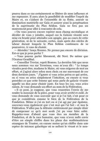 490
pourra dans ce cas certainement se libérer de mon influence et
me repousser. Il aura alors la possibilité de modifier lřesprit du
Maire et, en sřaidant de lřensemble de sa flotte, asseoir sa
domination matérielle sur Gaïa et assurer ainsi la perpétuation
de la suprématie du Plan Seldon. Gaïa ne fera pas un
mouvement pour aller à rencontre de cela.
« Ou vous pouvez encore repérer mon champ mentalique et
décider de vous y joindre, auquel cas la Galaxie vivante sera
mise en branle pour atteindre son apogée, pas au cours de cette
génération, ni de la suivante, certes, mais après des siècles de
labeur durant lesquels le Plan Seldon continuera de se
poursuivre. A vous de choisir.
ŕ Attendez ! lança Branno. Ne prenez pas encore de décision.
Est-ce que je peux parler ?
ŕ Vous pouvez parler librement, dit Novi. De même que
lřOrateur Gendibal.
ŕ Conseiller Trevize, reprit Branno. La dernière fois que nous
nous sommes vus sur Terminus, vous mřavez dit : Ŗ Le temps
viendra peut-être, madame le Maire, où vous exigerez de moi un
effort, et jřagirai alors selon mon choix en me souvenant de ces
deux derniers jours. ŗ Jřignore si vous aviez prévu ce qui arrive,
ou si vous en aviez simplement lřintuition, ou encore si vous
possédez ce que cette femme qui nous parle de galaxie vivante
appelle un don pour choisir juste. En tous les cas, vous aviez
raison. Je vous demande un effort au nom de la Fédération.
« Il se peut, je suppose, que vous ressentiez lřenvie de me
rendre la monnaie de la pièce, pour vous avoir arrêté et exilé. Je
vous demande de vous souvenir que si je lřai fait, cřest pour ce
que je considérais comme le bien de la Fédération de la
Fondation. Même si jřai eu tort ou si jřai agi par pur égoïsme,
souvenez-vous également que cřest moi qui lřai fait Ŕ et non la
Fédération. Nřallez pas la détruire entièrement par simple désir
de compenser ce quřà moi seule jřai pu vous faire subir.
Rappelez-vous dřabord que vous êtes un membre de la
Fondation, et de la race humaine, que vous nřavez nulle envie
dřêtre un simple chiffre dans les plans des mathématiciens
exsangues de Trantor, ou encore moins quřun chiffre dans une
espèce de micmac galactique où se mêlent le vivant et le non-
 