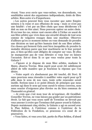 491
vivant. Vous avez envie que vous-même, vos descendants, vos
semblables soient des organismes indépendants, dotés de libre
arbitre. Rien autre nřa dřimportance.
« Les autres peuvent bien vous raconter que notre Empire
mènera à la ruine et aux effusions de sang Ŕ mais ce nřest pas
une fatalité : cřest par un libre choix que nous déciderons sřil
doit ou non en être ainsi. Nous pouvons opérer un autre choix.
Et en tous les cas, mieux vaut encore aller à lřéchec en usant de
son libre arbitre que vivre dans une sécurité dénuée de tout sens
comme de vulgaires rouages dans une machine. Observez
dřailleurs quřen ce moment même on vous demande de prendre
une décision en tant quřêtre humain doté de son libre arbitre.
Ces choses qui forment Gaïa sont bien incapables de prendre la
moindre décision parce que leur machinerie ne le leur permet
pas, si bien quřelles sont obligées de compter sur vous. Et elles
ne manqueront pas de vous détruire si vous leur en laissez
lřoccasion. Est-ce donc là ce que vous voulez pour toute la
Galaxie ?
ŕ Jřignore si je dispose de mon libre arbitre, madame le
Maire, observa Trevize. Mon esprit peut avoir été subtilement
altéré de telle manière que je fournisse la réponse que lřon
désire.
ŕ Votre esprit nřa absolument pas été touché, dit Novi. Si
nous pouvions nous résoudre à modifier votre esprit pour quřil
aille dans le sens de nos vues, toute cette rencontre serait
inutile. Serions-nous à ce point dénués de principes que nous
aurions agi dans le sens qui nous aurait le mieux convenu, sans
nous soucier dřexigences plus élevées ou du bien commun de
lřhumanité en général.
ŕ Je crois que cřest mon tour de mřexprimer, dit Gendibal.
Conseiller Trevize, ne vous laissez pas guider par un patriotisme
étroit. Le fait que vous soyez natif de Terminus ne devrait pas
vous amener à croire que Terminus doit passer avant la Galaxie.
Depuis maintenant cinq siècles, la Galaxie a agi en accord avec
le Plan Seldon. A lřintérieur comme à lřextérieur de la
Fédération de la Fondation, ce processus nřa cessé de se
poursuivre.
« Vous faites, et vous avez fait, partie du Plan Seldon, dřabord
 