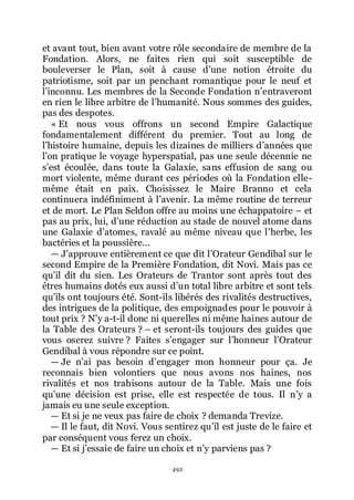 492
et avant tout, bien avant votre rôle secondaire de membre de la
Fondation. Alors, ne faites rien qui soit susceptible de
bouleverser le Plan, soit à cause dřune notion étroite du
patriotisme, soit par un penchant romantique pour le neuf et
lřinconnu. Les membres de la Seconde Fondation nřentraveront
en rien le libre arbitre de lřhumanité. Nous sommes des guides,
pas des despotes.
« Et nous vous offrons un second Empire Galactique
fondamentalement différent du premier. Tout au long de
lřhistoire humaine, depuis les dizaines de milliers dřannées que
lřon pratique le voyage hyperspatial, pas une seule décennie ne
sřest écoulée, dans toute la Galaxie, sans effusion de sang ou
mort violente, même durant ces périodes où la Fondation elle-
même était en paix. Choisissez le Maire Branno et cela
continuera indéfiniment à lřavenir. La même routine de terreur
et de mort. Le Plan Seldon offre au moins une échappatoire Ŕ et
pas au prix, lui, dřune réduction au stade de nouvel atome dans
une Galaxie dřatomes, ravalé au même niveau que lřherbe, les
bactéries et la poussière...
ŕ Jřapprouve entièrement ce que dit lřOrateur Gendibal sur le
second Empire de la Première Fondation, dit Novi. Mais pas ce
quřil dit du sien. Les Orateurs de Trantor sont après tout des
êtres humains dotés eux aussi dřun total libre arbitre et sont tels
quřils ont toujours été. Sont-ils libérés des rivalités destructives,
des intrigues de la politique, des empoignades pour le pouvoir à
tout prix ? Nřy a-t-il donc ni querelles ni même haines autour de
la Table des Orateurs ? Ŕ et seront-ils toujours des guides que
vous oserez suivre ? Faites sřengager sur lřhonneur lřOrateur
Gendibal à vous répondre sur ce point.
ŕ Je nřai pas besoin dřengager mon honneur pour ça. Je
reconnais bien volontiers que nous avons nos haines, nos
rivalités et nos trahisons autour de la Table. Mais une fois
quřune décision est prise, elle est respectée de tous. Il nřy a
jamais eu une seule exception.
ŕ Et si je ne veux pas faire de choix ? demanda Trevize.
ŕ Il le faut, dit Novi. Vous sentirez quřil est juste de le faire et
par conséquent vous ferez un choix.
ŕ Et si jřessaie de faire un choix et nřy parviens pas ?
 