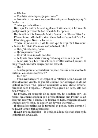 493
ŕ Il le faut.
ŕ Combien de temps ai-je pour cela ?
ŕ Jusquřà ce que vous vous sentiez sûr, aussi longtemps quřil
faudra... »
Trevize garda le silence.
Bien que les autres fussent également silencieux, il lui sembla
quřil pouvait percevoir le battement de leur pouls.
Il entendit la voix ferme du Maire Branno : « Libre arbitre ! »
Péremptoire, celle de lřOrateur Gendibal. « Conseil et Paix ! »
Et nostalgique, Novi : « La vie. »
Trevize se retourna et vit Pelorat qui le regardait fixement.
« Janov, lui dit-il. Vous avez entendu tout cela ?
ŕ Oui, jřai entendu, Golan.
ŕ Quřen pensez-vous ?
ŕ Ce nřest pas à moi de décider.
ŕ Je le sais bien. Mais vous, quřest-ce que vous en pensez ?
ŕ Je ne sais pas. Les trois solutions mřeffraient tout autant. Et
malgré tout, une idée saugrenue me revient...
ŕ Oui ?
ŕ A notre premier envol dans lřespace, vous mřavez montré la
Galaxie. Vous vous souvenez ?
ŕ Bien sûr.
ŕ Vous avez accéléré le temps et la rotation de la Galaxie est
alors devenue visible. Et jřai dit, comme par anticipation de cet
instant même : Ŗ La galaxie ressemble à une chose vivante,
rampant dans lřespace... ŗ Pensez-vous quřen un sens, elle soit
déjà vivante ? »
Et Trevize, au souvenir de ce moment, fut soudain sûr. Lui
revint également soudain son pressentiment que Pelorat allait
avoir un rôle vital à jouer. Il se tourna en hâte, craignant dřavoir
le temps de réfléchir, de douter, de devenir incertain...
Il plaqua les mains sur le terminal et pensa, pensa comme il
ne lřavait jamais fait auparavant.
Il avait pris sa décision Ŕ la décision à laquelle était suspendu
le destin de la Galaxie.
 