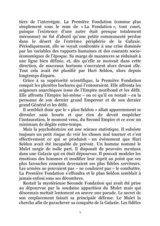 5
tiers de lřinterrègne. La Première Fondation (connue plus
simplement sous le nom de « La Fondation », tout court,
puisque lřexistence dřune autre était presque totalement
méconnue) ne fut dřabord quřune petite communauté perdue
dans le désert de lřextrême périphérie de la Galaxie.
Périodiquement, elle se voyait confrontée à une crise dominée
par les variables des rapports humaines et des courants socio-
économiques de lřépoque. Sa marge de manœuvre se réduisait à
une ligne bien définie, et, dès quřelle se mouvait dans cette
direction, de nouveaux horizons sřouvraient alors devant elle.
Tout cela avait été planifié par Hari Seldon, alors depuis
longtemps disparu.
Grâce à sa supériorité scientifique, la Première Fondation
conquit les planètes barbares qui lřentouraient. Elle affronta les
seigneurs anarchiques issus de lřEmpire moribond et les défit.
Elle affronta lřEmpire lui-même Ŕ ou ce quřil en restait Ŕ en la
personne de son dernier grand Empereur et de son dernier
grand Général et les défit.
Il semblait donc que le « plan Seldon » allait apparemment se
dérouler sans heurts et que rien de devait empêcher
lřinstauration, le moment venu, du Second Empire et ce avec un
minimum de dégâts entre-temps.
Mais la psychohistoire est une science statistique. Il subsiste
toujours un petit risque de voir les choses mal tourner et cřest
effectivement ce qui se produisit Ŕ un événement que Hari
Seldon avait été incapable de prévoir. Un homme nommé le
Mulet surgie de nulle part. Il disposait de pouvoirs mentaux
dans une Galaxie qui en était dépourvue. Il pouvait modeler les
émotions des hommes et modifier leur esprit au point que ses
plus farouches ennemis devenaient ses plus fidèles serviteurs.
Les armées ne pouvaient pas Ŕ ne voulaient pas Ŕ le combattre.
La Première Fondation sřeffondra et le plan Seldon semblait à
jamais enfoui sous ses décombres.
Restait la mystérieuse Seconde Fondation qui avait été prise
au dépourvue par la soudaine apparition du Mulet mais qui
désormais mettait lentement en œuvre une parade. Le secret de
son emplacement faisait sa principale défense. Le Mulet la
chercha afin de parachever sa conquête de la Galaxie. Les fidèles
 
