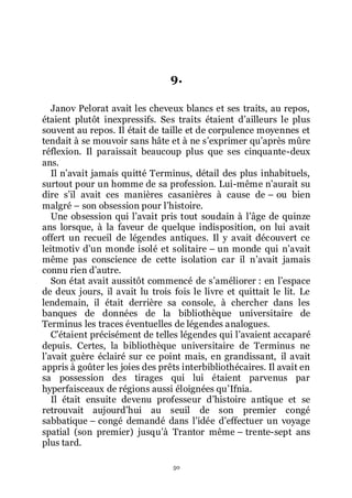 50
9.
Janov Pelorat avait les cheveux blancs et ses traits, au repos,
étaient plutôt inexpressifs. Ses traits étaient dřailleurs le plus
souvent au repos. Il était de taille et de corpulence moyennes et
tendait à se mouvoir sans hâte et à ne sřexprimer quřaprès mûre
réflexion. Il paraissait beaucoup plus que ses cinquante-deux
ans.
Il nřavait jamais quitté Terminus, détail des plus inhabituels,
surtout pour un homme de sa profession. Lui-même nřaurait su
dire sřil avait ces manières casanières à cause de Ŕ ou bien
malgré Ŕ son obsession pour lřhistoire.
Une obsession qui lřavait pris tout soudain à lřâge de quinze
ans lorsque, à la faveur de quelque indisposition, on lui avait
offert un recueil de légendes antiques. Il y avait découvert ce
leitmotiv dřun monde isolé et solitaire Ŕ un monde qui nřavait
même pas conscience de cette isolation car il nřavait jamais
connu rien dřautre.
Son état avait aussitôt commencé de sřaméliorer : en lřespace
de deux jours, il avait lu trois fois le livre et quittait le lit. Le
lendemain, il était derrière sa console, à chercher dans les
banques de données de la bibliothèque universitaire de
Terminus les traces éventuelles de légendes analogues.
Cřétaient précisément de telles légendes qui lřavaient accaparé
depuis. Certes, la bibliothèque universitaire de Terminus ne
lřavait guère éclairé sur ce point mais, en grandissant, il avait
appris à goûter les joies des prêts interbibliothécaires. Il avait en
sa possession des tirages qui lui étaient parvenus par
hyperfaisceaux de régions aussi éloignées quřIfnia.
Il était ensuite devenu professeur dřhistoire antique et se
retrouvait aujourdřhui au seuil de son premier congé
sabbatique Ŕ congé demandé dans lřidée dřeffectuer un voyage
spatial (son premier) jusquřà Trantor même Ŕ trente-sept ans
plus tard.
 
