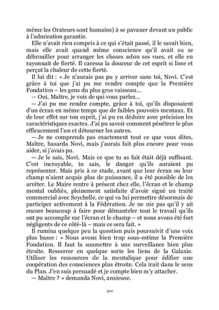 500
même les Orateurs sont humains) à se pavaner devant un public
à lřadmiration garantie.
Elle nřavait rien compris à ce qui sřétait passé, il le savait bien,
mais elle avait quand même conscience quřil avait su se
débrouiller pour arranger les choses selon ses vues, et elle en
rayonnait de fierté. Il caressa la douceur de cet esprit si lisse et
perçut la chaleur de cette fierté.
Il lui dit : « Je nřaurais pas pu y arriver sans toi, Novi. Cřest
grâce à toi que jřai pu me rendre compte que la Première
Fondation Ŕ les gens du plus gros vaisseau...
ŕ Oui, Maître, je vois de qui vous parlez...
ŕ Jřai pu me rendre compte, grâce à toi, quřils disposaient
dřun écran en même temps que de faibles pouvoirs mentaux. Et
de leur effet sur ton esprit, jřai pu en déduire avec précision les
caractéristiques exactes. Jřai pu savoir comment pénétrer le plus
efficacement lřun et détourner les autres.
ŕ Je ne comprends pas exactement tout ce que vous dites,
Maître, hasarda Novi, mais jřaurais fait plus encore pour vous
aider, si jřavais pu.
ŕ Je le sais, Novi. Mais ce que tu as fait était déjà suffisant.
Cřest incroyable, tu sais, le danger quřils auraient pu
représenter. Mais pris à ce stade, avant que leur écran ou leur
champ nřaient acquis plus de puissance, il a été possible de les
arrêter. Le Maire rentre à présent chez elle, lřécran et le champ
mental oubliés, pleinement satisfaite dřavoir signé un traité
commercial avec Seychelle, ce qui va lui permettre désormais de
participer activement à la Fédération. Je ne nie pas quřil y ait
encore beaucoup à faire pour démanteler tout le travail quřils
ont pu accomplir sur lřécran et le champ Ŕ et nous avons été fort
négligents de ce côté-là Ŕ mais ce sera fait. »
Il rumina quelque peu la question puis poursuivit dřune voix
plus basse : « Nous avons bien trop sous-estime la Première
Fondation. Il faut la soumettre à une surveillance bien plus
étroite. Resserrer en quelque sorte les liens de la Galaxie.
Utiliser les ressources de la mentalique pour édifier une
coopération des consciences plus étroite. Cela irait dans le sens
du Plan. Jřen suis persuadé et je compte bien mřy attacher.
ŕ Maître ? » demanda Novi, anxieuse.
 