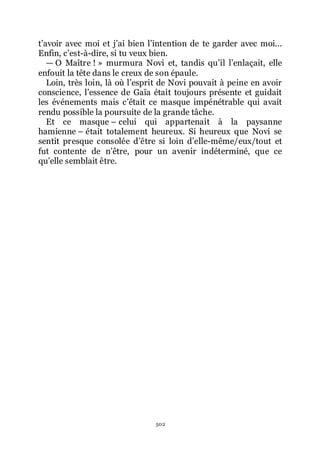 502
třavoir avec moi et jřai bien lřintention de te garder avec moi...
Enfin, cřest-à-dire, si tu veux bien.
ŕ O Maître ! » murmura Novi et, tandis quřil lřenlaçait, elle
enfouit la tête dans le creux de son épaule.
Loin, très loin, là où lřesprit de Novi pouvait à peine en avoir
conscience, lřessence de Gaïa était toujours présente et guidait
les événements mais cřétait ce masque impénétrable qui avait
rendu possible la poursuite de la grande tâche.
Et ce masque Ŕ celui qui appartenait à la paysanne
hamienne Ŕ était totalement heureux. Si heureux que Novi se
sentit presque consolée dřêtre si loin dřelle-même/eux/tout et
fut contente de nřêtre, pour un avenir indéterminé, que ce
quřelle semblait être.
 