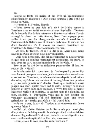 503
90.
Pelorat se frotta les mains et dit, avec un enthousiasme
soigneusement maîtrisé : « Que je suis heureux dřêtre enfin de
retour sur Gaïa.
ŕ Hummm, fit Trevize, distrait.
ŕ Vous savez ce que Joie mřa dit ? Le Maire rentre à
Terminus avec un traité commercial avec Seychelle. LřOrateur
de la Seconde Fondation retourne à Trantor convaincu dřavoir
arrangé la chose... et cette femme, Novi, lřaccompagne pour
veiller à ce que les changements destinés à conduire à
lřavènement de Galaxia soient bien mis en branle. Et aucune des
deux Fondations nřa le moins du monde conscience de
lřexistence de Gaïa. Cřest absolument renversant.
ŕ Je sais, fit Trevize. On me lřa dit aussi. Mais nous, nous
savons que Gaïa existe et nous pouvons parler.
ŕ Joie ne le pense pas. Elle dit que personne ne nous croirait
et que nous en sommes parfaitement conscients. En outre, je
nřai, pour ma part, aucune intention de quitter Gaïa. »
Trevize en fut tiré de ses réflexions personnelles. Il leva les
yeux et dit : « Quoi ?
ŕ Je vais rester ici... vous savez, je nřarrive pas à y croire. Il y
a seulement quelques semaines, je vivais une existence solitaire
et recluse sur Terminus, la même existence depuis des dizaines
dřannées, noyé dans mes archives et immergé dans mes pensées
et je nřaurais jamais rêvé dřautre chose que continuer ainsi
jusquřà ma mort, quelle quřen soit la date, immergé dans mes
pensées et noyé dans mes archives, à vivre toujours la même
existence recluse et solitaire... à végéter sans me plaindre. Et
puis, soudain, à lřimproviste, voilà que je suis devenu un
voyageur galactique ; jřai été impliqué dans une crise
galactique ; et Ŕ ne riez pas, Golan Ŕ jřai trouvé Joie.
ŕ Je ne ris pas, Janov, dit Trevize, mais êtes-vous sûr de ce
que vous faites ?
ŕ Oh ! oui. Cette histoire de la Terre nřa pour moi plus
dřimportance. Le fait que ce fût la seule planète à avoir été dotée
dřune écologie diversifiée et avoir porté la vie intelligente a été
convenablement expliqué. Les Éternels, vous savez...
ŕ Oui, je sais. Et vous comptez rester sur Gaïa ?
 