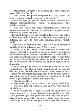 504
ŕ Absolument. La Terre, cřest le passé et je suis fatigué du
passé. Gaïa, cřest lřavenir.
ŕ Vous nřêtes pas partie intégrante de Gaïa, Janov. Ou
pensez-vous que vous allez pouvoir en faire partie ?
ŕ Joie dit que je pourrai dřune certaine manière mřy
intégrer Ŕ intellectuellement sinon biologiquement. Elle
mřaidera, bien sûr.
ŕ Mais elle, elle en fait partie intégrante, alors comment
pouvez-vous vous trouver une vie commune, un point de vue
commun, un intérêt commun... »
Ils étaient dehors et Trevize considéra, lřair grave, lřîle calme
et féconde et au-delà, la mer, et à lřhorizon, empourpré par la
distance, une autre île Ŕ tout cela, pacifique, civilisé, vivant,
unifié...
« Janov, elle est tout un monde ; vous nřêtes quřun minuscule
individu. Et si elle se lasse de vous ? Elle est jeune...
ŕ Golan, jřy ai déjà pensé. Je ne pense quřà ça depuis des
jours. Je sais fort bien quřelle se lassera de moi ; je ne suis pas
un idiot romantique. Mais tout ce quřelle aura pu mřoffrir dřici là
sera déjà bien suffisant. Elle mřa déjà tant offert : jřai reçu dřelle
plus que je nřaurais jamais osé rêver. Même si je ne la voyais
plus de cet instant, je mřestimerais quand même gagnant en fin
de compte.
ŕ Je ne veux pas le croire, dit doucement Trevize. Je crois
vraiment que vous êtes un idiot romantique et, ne vous en
déplaise, je ne voudrais pas autrement. Janov, nous ne nous
connaissons pas depuis longtemps mais nous ne nous sommes
pas quittés un seul instant depuis des semaines et Ŕ je suis
désolé si ça a lřair idiot Ŕ je vous aime beaucoup...
ŕ Et moi aussi, Golan.
ŕ Et je ne veux pas vous voir blessé. Il faut que je parle à Joie.
ŕ Non, non. Nřen faites rien, je vous en prie. Vous allez lui
faire la leçon.
ŕ Je ne lui ferai pas la leçon. Ce nřest pas uniquement en
rapport avec vous Ŕ et je veux lui parler en privé. Sřil vous plaît,
Janov, je ne veux pas faire ça derrière votre dos, alors, de grâce,
laissez-moi lui parler et tirer au clair certaines choses. Si je suis
satisfait, je vous offrirai mes plus chaleureuses félicitations et
 