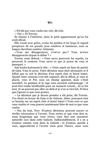 506
91.
« Pel dit que vous voulez me voir, dit Joie.
ŕ Oui », fit Trevize.
Ils étaient à lřintérieur, dans le petit appartement quřon lui
avait alloué.
Elle sřassit avec grâce, croisa les jambes et lui lança le regard
perspicace de ses grands yeux sombres et lumineux, sous sa
longue chevelure sombre, éclatante.
« Vous me désapprouvez, nřest-ce pas ? Vous mřavez
désapprouvée depuis le début ? »
Trevize resta debout : « Vous savez percevoir les esprits, en
percevoir le contenu. Vous savez ce que je pense de vous et
pourquoi. »
Joie hocha lentement la tête : « Votre esprit est hors de portée
de Gaïa. Vous le savez. Votre décision nous était nécessaire et il
fallait que ce soit la décision dřun esprit clair et laissé intact.
Quand votre vaisseau sřest fait capturer, dès le début, je vous ai
placés, vous et Pel, sous un champ apaisant, mais cřétait
essentiel. La panique et la rage vous auraient endommagé Ŕ et
peut-être rendu inutilisable pour un moment crucial... Et ce fut
tout. Je ne pouvais pas aller au-delà et je nřen ai rien fait. Si bien
que jřignore ce que vous pensez.
ŕ La décision que je devais prendre a été prise, dit Trevize.
Jřai choisi en faveur de Gaïa et de Galaxia. Alors, pourquoi tout
ce baratin sur un esprit clair et laissé intact ? Vous avez ce que
vous vouliez et vous pouvez maintenant faire de moi ce que vous
voulez.
ŕ Pas du tout, Trev. Dřautres décisions peuvent encore se
révéler nécessaires à lřavenir. Vous restez ce que vous êtes et,
aussi longtemps que vous vivrez, vous êtes une ressource
naturelle rare dans cette Galaxie. Indiscutablement, il y en a
dřautres comme vous dans la Galaxie Ŕ et dřautres, pareils à
vous, apparaîtront à lřavenir mais pour lřheure, nous vous
 