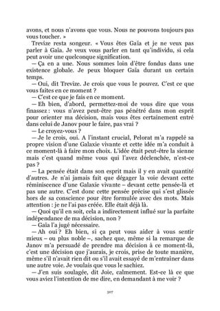 507
avons, et nous nřavons que vous. Nous ne pouvons toujours pas
vous toucher. »
Trevize resta songeur. « Vous êtes Gaïa et je ne veux pas
parler à Gaïa. Je veux vous parler en tant quřindividu, si cela
peut avoir une quelconque signification.
ŕ Ça en a une. Nous sommes loin dřêtre fondus dans une
existence globale. Je peux bloquer Gaïa durant un certain
temps.
ŕ Oui, dit Trevize. Je crois que vous le pouvez. Cřest ce que
vous faites en ce moment ?
ŕ Cřest ce que je fais en ce moment.
ŕ Eh bien, dřabord, permettez-moi de vous dire que vous
finassez : vous nřavez peut-être pas pénétré dans mon esprit
pour orienter ma décision, mais vous êtes certainement entré
dans celui de Janov pour le faire, pas vrai ?
ŕ Le croyez-vous ?
ŕ Je le crois, oui. A lřinstant crucial, Pelorat mřa rappelé sa
propre vision dřune Galaxie vivante et cette idée mřa conduit à
ce moment-là à faire mon choix. Lřidée était peut-être la sienne
mais cřest quand même vous qui lřavez déclenchée, nřest-ce
pas ?
ŕ La pensée était dans son esprit mais il y en avait quantité
dřautres. Je nřai jamais fait que dégager la voie devant cette
réminiscence dřune Galaxie vivante Ŕ devant cette pensée-là et
pas une autre. Cřest donc cette pensée précise qui sřest glissée
hors de sa conscience pour être formulée avec des mots. Mais
attention : je ne lřai pas créée. Elle était déjà là.
ŕ Quoi quřil en soit, cela a indirectement influé sur la parfaite
indépendance de ma décision, non ?
ŕ Gaïa lřa jugé nécessaire.
ŕ Ah oui ? Eh bien, si ça peut vous aider à vous sentir
mieux Ŕ ou plus noble Ŕ, sachez que, même si la remarque de
Janov mřa persuadé de prendre ma décision à ce moment-là,
cřest une décision que jřaurais, je crois, prise de toute manière,
même sřil nřavait rien dit ou sřil avait essayé de mřentraîner dans
une autre voie. Je voulais que vous le sachiez.
ŕ Jřen suis soulagée, dit Joie, calmement. Est-ce là ce que
vous aviez lřintention de me dire, en demandant à me voir ?
 