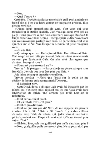 508
ŕ Non.
ŕ Quoi dřautre ? »
Cette fois, Trevize sřassit sur une chaise quřil avait amenée en
face dřelle, si bien que leurs genoux se touchaient presque. Il se
pencha vers elle.
« Quand nous approchions de Gaïa, cřest vous qui vous
trouviez sur la station spatiale. Cřest vous qui nous avez pris au
piège ; vous qui êtes venue nous chercher ; vous qui êtes tout le
temps restée avec nous depuis Ŕ excepté pour le dîner avec Dom
que vous nřavez pas partagé avec nous. En particulier, cřest vous
qui étiez sur le Far Star lorsque la décision fut prise. Toujours
vous.
ŕ Je suis Gaïa.
ŕ Ça nřexplique rien. Un lapin est Gaïa. Un caillou est Gaïa.
Tout ce qui est sur cette planète est Gaïa mais tous ses éléments
ne sont pas également Gaïa. Certains sont plus égaux que
dřautres. Pourquoi vous ?
ŕ Pourquoi pensez-vous à ça ? »
Trevize fit le plongeon : » Parce que je ne pense pas que vous
êtes Gaïa. Je crois que vous êtes plus que Gaïa. »
Joie laissa échapper un petit rire railleur.
Trevize persista : « Alors que jřétais sur le point de me
décider, la femme qui accompagnait lřOrateur...
ŕ Il sřappelait Novi.
ŕ Cette Novi, donc, a dit que Gaïa avait été instaurée par les
robots qui nřexistent plus aujourdřhui, et que Gaïa avait reçu
lřinstruction de suivre une version des Trois Lois de la
Robotique.
ŕ Cřest parfaitement exact.
ŕ Et les robots nřexistent plus ?
ŕ Cřest ce quřa dit Novi.
ŕ Cřest ce que n’a pas dit Novi. Je me rappelle ses paroles
exactes. Elle a dit : Ŗ Gaïa a été formée il y a des milliers
dřannées avec lřaide de robots qui, jadis, durant une brève
période, avaient servi lřespèce humaine, et quřils ne servent plus
aujourdřhui. ŗ
ŕ Eh bien, Trev, cela ne signifie-t-il pas quřils nřexistent plus ?
ŕ Non, ça signifie quřils ne servent plus. Ne se pourrait-il pas
 