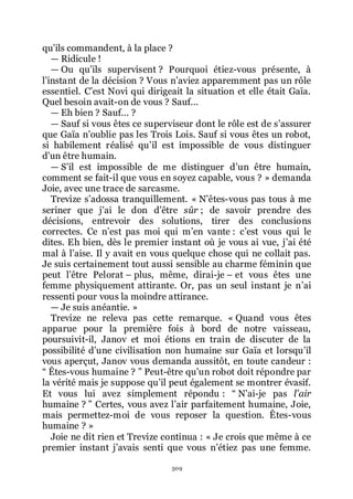 509
quřils commandent, à la place ?
ŕ Ridicule !
ŕ Ou quřils supervisent ? Pourquoi étiez-vous présente, à
lřinstant de la décision ? Vous nřaviez apparemment pas un rôle
essentiel. Cřest Novi qui dirigeait la situation et elle était Gaïa.
Quel besoin avait-on de vous ? Sauf...
ŕ Eh bien ? Sauf... ?
ŕ Sauf si vous êtes ce superviseur dont le rôle est de sřassurer
que Gaïa nřoublie pas les Trois Lois. Sauf si vous êtes un robot,
si habilement réalisé quřil est impossible de vous distinguer
dřun être humain.
ŕ Sřil est impossible de me distinguer dřun être humain,
comment se fait-il que vous en soyez capable, vous ? » demanda
Joie, avec une trace de sarcasme.
Trevize sřadossa tranquillement. « Nřêtes-vous pas tous à me
seriner que jřai le don dřêtre sûr ; de savoir prendre des
décisions, entrevoir des solutions, tirer des conclusions
correctes. Ce nřest pas moi qui mřen vante : cřest vous qui le
dites. Eh bien, dès le premier instant où je vous ai vue, jřai été
mal à lřaise. Il y avait en vous quelque chose qui ne collait pas.
Je suis certainement tout aussi sensible au charme féminin que
peut lřêtre Pelorat Ŕ plus, même, dirai-je Ŕ et vous êtes une
femme physiquement attirante. Or, pas un seul instant je nřai
ressenti pour vous la moindre attirance.
ŕ Je suis anéantie. »
Trevize ne releva pas cette remarque. « Quand vous êtes
apparue pour la première fois à bord de notre vaisseau,
poursuivit-il, Janov et moi étions en train de discuter de la
possibilité dřune civilisation non humaine sur Gaïa et lorsquřil
vous aperçut, Janov vous demanda aussitôt, en toute candeur :
Ŗ Êtes-vous humaine ? ŗ Peut-être quřun robot doit répondre par
la vérité mais je suppose quřil peut également se montrer évasif.
Et vous lui avez simplement répondu : Ŗ Nřai-je pas l’air
humaine ? ŗ Certes, vous avez lřair parfaitement humaine, Joie,
mais permettez-moi de vous reposer la question. Êtes-vous
humaine ? »
Joie ne dit rien et Trevize continua : « Je crois que même à ce
premier instant jřavais senti que vous nřétiez pas une femme.
 
