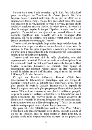 51
Pelorat était tout à fait conscient quřil était fort inhabituel
pour un citoyen de Terminus de nřavoir jamais été dans
lřespace. Mais ce nřétait nullement de sa part un désir de se
singulariser. Simplement, chaque fois que sřétait présentée pour
lui lřoccasion de partir, quelque ouvrage nouveau, quelque étude
originale, quelque analyse inédite, lřavaient retenu. Il reportait
alors le voyage projeté, le temps dřépuiser ce sujet neuf et, si
possible, dřy contribuer en ajoutant un nouvel élément, une
nouvelle hypothèse, une nouvelle idée à la montagne déjà
amassée. En fin de compte, son unique regret était de nřavoir
jamais pu effectuer ce voyage à Trantor.
Trantor avait été la capitale du premier Empire Galactique ; la
résidence des empereurs douze siècles durant et, avant cela, la
capitale de lřun des plus importants royaumes pré-impériaux
qui avait peu à peu capturé (ou du moins absorbé) les royaumes
voisins pour aboutir à cet Empire.
Trantor avait été une cité de taille planétaire, une cité
caparaçonnée de métal. Pelorat en avait lu la description dans
les œuvres de Gaal Dornick qui lřavait visitée du temps de Hari
Seldon lui-même. Lřouvrage de Dornick était épuisé et
lřexemplaire que détenait Pelorat aurait pu être revendu la
moitié du salaire annuel de lřhistorien. Lequel aurait été horrifié
à lřidée quřil pût sřen dessaisir.
Ce qui sur Trantor intéressait Pelorat, cřétait bien
évidemment la Bibliothèque Galactique qui, du temps de
lřEmpire (cřétait alors la Bibliothèque Impériale), avait été la
plus grande de toute la Galaxie. Trantor était la capitale de
lřempire le plus vaste et le plus peuplé que lřhumanité ait jamais
connu. Ville unique recouvrant une planète entière et peuplée
de plus de quarante milliards dřhabitants, sa Bibliothèque avait
réuni lřensemble des œuvres (plus ou moins) créatives de
lřhumanité, recueilli la somme intégrale de ses connaissances.
Le tout numérisé de manière si complexe quřil fallait des experts
en informatique pour en manipuler les ordinateurs.
Qui plus est, cette Bibliothèque avait survécu. Pour Pelorat,
cřétait bien là le plus surprenant de la chose. Lors de la chute et
du sac de Trantor, près de deux siècles et demi plus tôt, la
planète avait subi dřépouvantables ravages et sa population
 