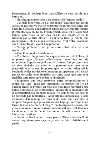 511
lřoccurrence, la douleur bien particulière de vous savoir non
humaine...
ŕ Et vous, que savez-vous de la douleur de lřamour perdu ?
ŕ Jřai déjà bien vécu. Je nřai pas mené lřexistence recluse de
Janov. Je nřai pas vu ma vie consumée et anesthésiée dans une
quête intellectuelle engloutissant tout le reste, y compris femme
et enfants. Lui, si. Et là, brusquement, voilà quřil laisse tout
tomber pour vous. Je ne veux pas le voir blessé. Je ne le
laisserai pas se faire blesser. Si jřai servi Gaïa, je mérite une
récompense... eh bien, ma récompense, cřest votre promesse
que le bien-être de Pelorat sera préservé.
ŕ Vais-je prétendre que je suis un robot, afin de vous
répondre ?
ŕ Oui. Et répondez tout de suite.
ŕ Fort bien... Supposons donc que je sois un robot, Trev, et
supposons que jřexerce effectivement une fonction de
supervision. Supposons quřil y en ait dřautres, fort peu, qui aient
un rôle similaire au mien et supposons que nous nous
rencontrions rarement. Supposons que notre motivation soit le
besoin de veiller sur des êtres humains et supposons quřil nřy ait
pas de véritables êtres humains sur Gaïa, parce que tous sont
englobés dans une supra-créature planétaire.
« Supposons que nous trouvions notre accomplissement à
veiller sur Gaïa Ŕ mais pas totalement. Supposons quřil y ait
quelque chose de primitif en nous qui nous fasse regretter lřêtre
humain au sens où on lřentendait à lřépoque de la création et de
la construction des premiers robots. Ne vous méprenez pas : je
ne prétends pas remonter à lřAntiquité (à supposer que je sois
un robot). Jřai lřâge que je vous ai dit avoir ou, du moins (à
supposer toujours que je sois un robot), lřâge qui correspond au
terme de mon existence. Et malgré tout (à supposer, encore, que
je sois un robot), mon dessein fondamental resterait toujours
identique et il me tarderait tout autant de veiller sur un être
humain authentique.
« Pel est un être humain. Il nřest pas un élément de Gaïa. Il est
même trop vieux pour espérer jamais en faire véritablement
partie.
 