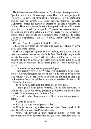 512
Il désire rester sur Gaïa avec moi. Car il ne professe pas à mon
égard les mêmes sentiments que vous. Il ne croit pas que je sois
un robot. Eh bien, jřai envie de lui, moi aussi. Si vous supposez
que je suis un robot, cela vous paraîtra logique : capable
dřéprouver toutes les réactions humaines, je serais capable de
lřaimer. Si vous tenez absolument à ce que je sois un robot, vous
pourriez me considérer incapable dřéprouver cet amour humain
au sens vaguement mystique du terme, mais vous seriez quand
même dans lřincapacité de distinguer mes réactions de celles
que vous appelleriez Ŗ amour ŗ Ŕ alors, quelle différence cela
fait-il ? »
Elle sřarrêta et le regarda, inflexible et fière.
« Êtes-vous en train de me dire que vous ne lřabandonnerez
pas ? demanda Trevize.
ŕ Si vous supposez que je suis un robot, alors vous pourrez
voir vous-même quřaux termes de la Première Loi je ne pourrais
jamais lřabandonner sauf sřil mřen donnait lřordre et encore
faudrait-il que sa décision ne fasse aucun doute pour moi, et
que je sois convaincue de lui faire plus de tort à rester quřà
partir.
ŕ Un homme plus jeune ne pourrait-il pas...
ŕ Quel homme plus jeune ? Vous êtes un homme plus jeune,
mais je ne vous imagine pas ayant besoin de moi au même sens
que Pelorat Ŕ et, en fait, vous ne voulez pas de moi, si bien que
la Première Loi mřempêcherait de toute manière de tenter de
mřattacher à vous...
ŕ Je ne parle pas de moi. Un autre jeune homme...
ŕ Il nřy a pas dřautre jeune homme. Qui dřautre sur Gaïa, en
dehors de Pel et de vous, pourrait prétendre au titre dřêtre
humain dans le sens gaïen du terme ? »
Trevize dit, plus doucement : « Et si vous nřêtes pas un
robot ?
ŕ A vous de décider.
ŕ Jřai dit : Si vous nřêtes pas un robot ?
ŕ Alors je vous dis que dans ce cas, vous nřavez le droit de
rien dire. Cřest à moi et à Pel de décider.
ŕ Alors, jřen reviens à mon premier point : je veux ma
récompense et cette récompense est que vous le traitiez bien. Je
 